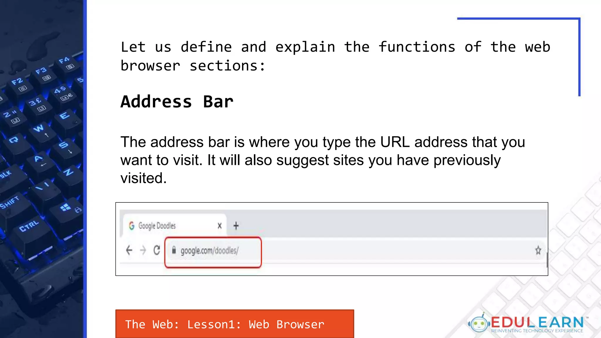 The address bar is where you type the URL address that you
want to visit. It will also suggest sites you have previously
visited.
Let us define and explain the functions of the web
browser sections:
Address Bar
The Web: Lesson1: Web Browser
 