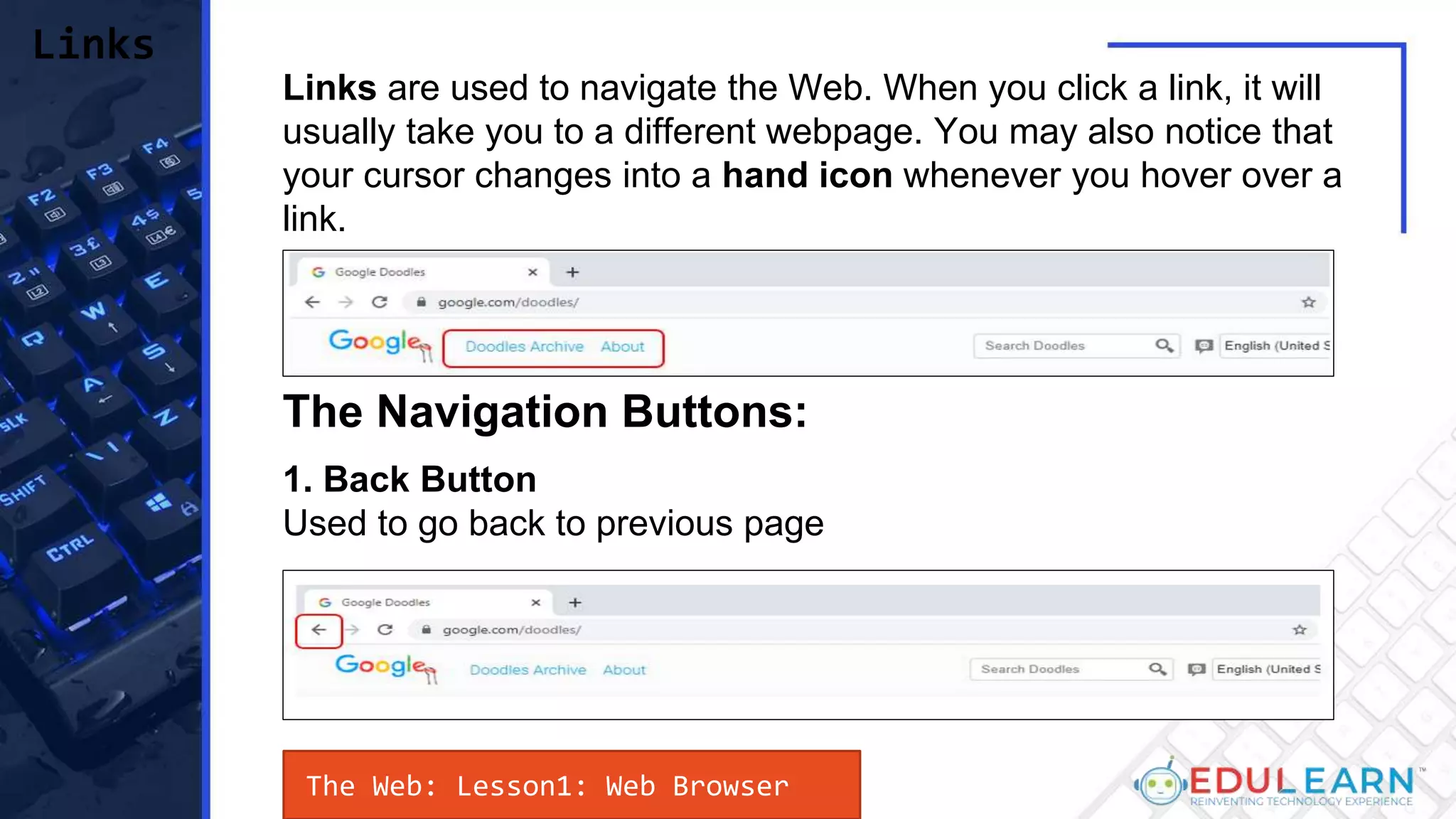 Links are used to navigate the Web. When you click a link, it will
usually take you to a different webpage. You may also notice that
your cursor changes into a hand icon whenever you hover over a
link.
Links
The Navigation Buttons:
1. Back Button
Used to go back to previous page
The Web: Lesson1: Web Browser
 