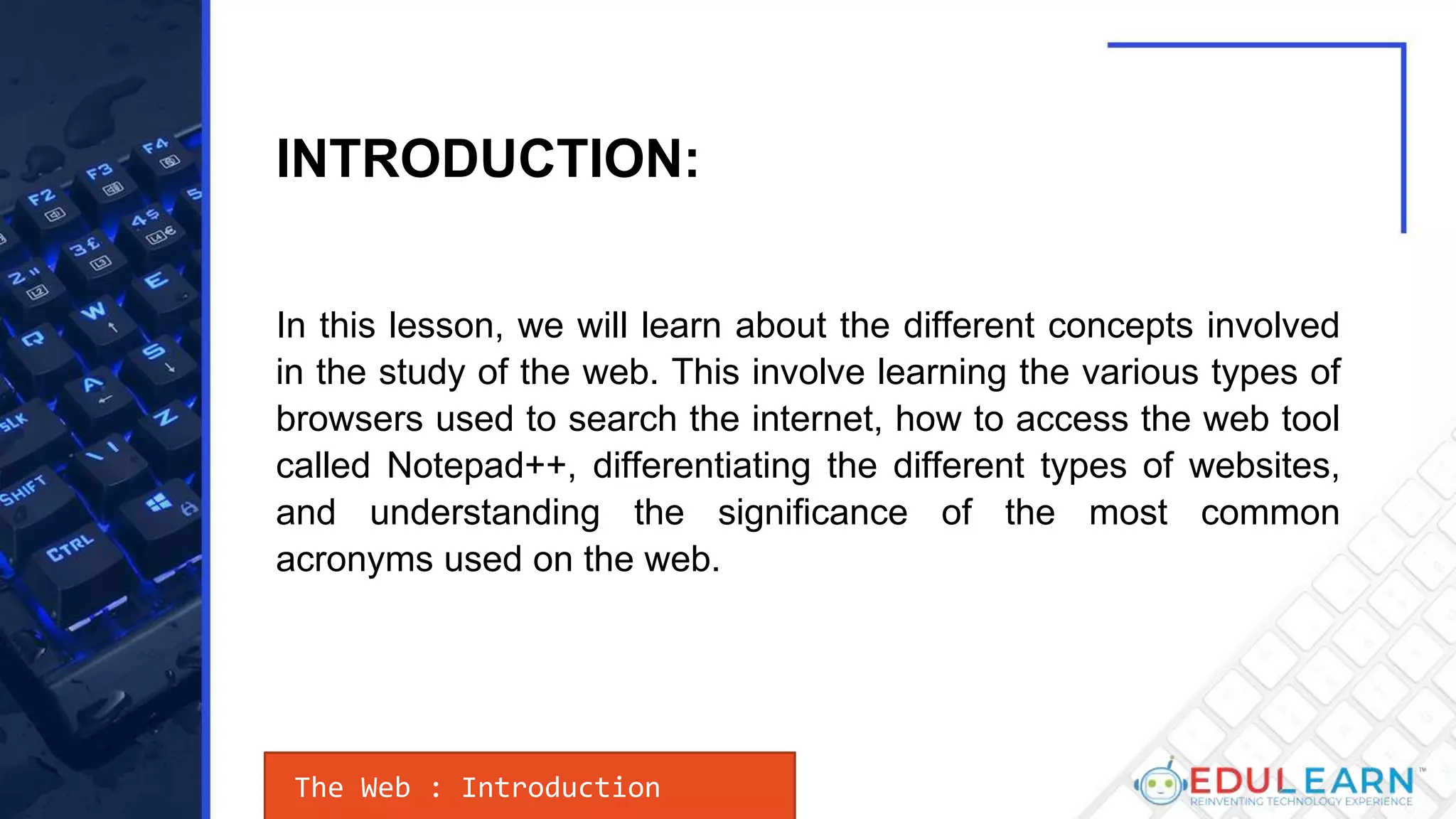 In this lesson, we will learn about the different concepts involved
in the study of the web. This involve learning the various types of
browsers used to search the internet, how to access the web tool
called Notepad++, differentiating the different types of websites,
and understanding the significance of the most common
acronyms used on the web.
The Web : Introduction
INTRODUCTION:
 