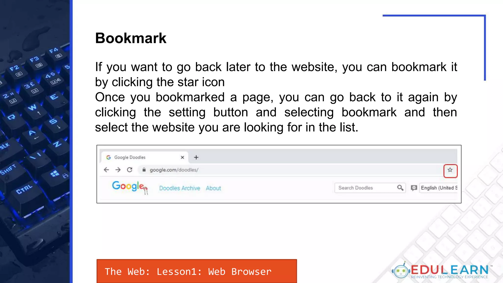 If you want to go back later to the website, you can bookmark it
by clicking the star icon
Once you bookmarked a page, you can go back to it again by
clicking the setting button and selecting bookmark and then
select the website you are looking for in the list.
Bookmark
The Web: Lesson1: Web Browser
 