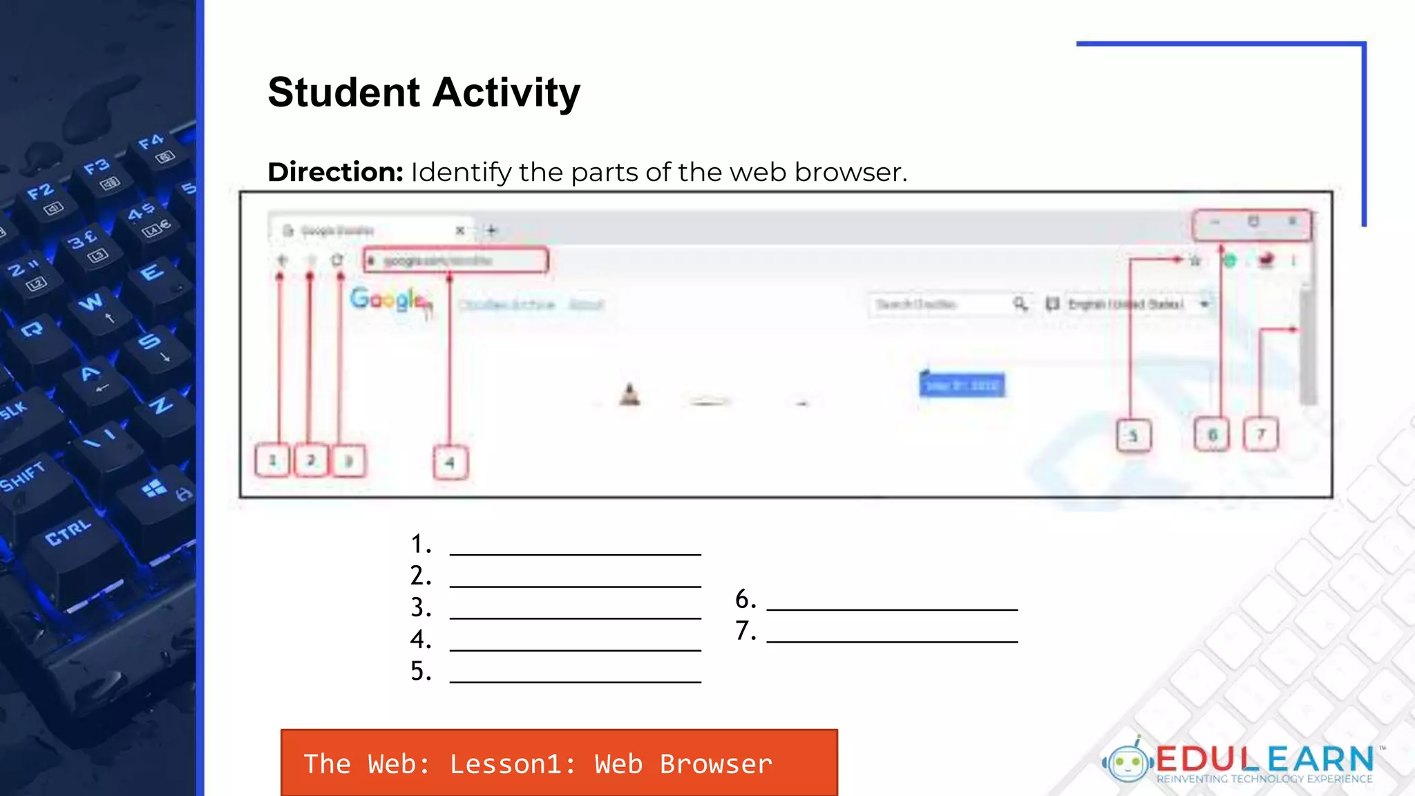 The Web: Lesson1: Web Browser
Student Activity
Direction: Identify the parts of the web browser.
1. __________________
2. __________________
3. __________________
4. __________________
5. __________________
6. __________________
7. __________________
 