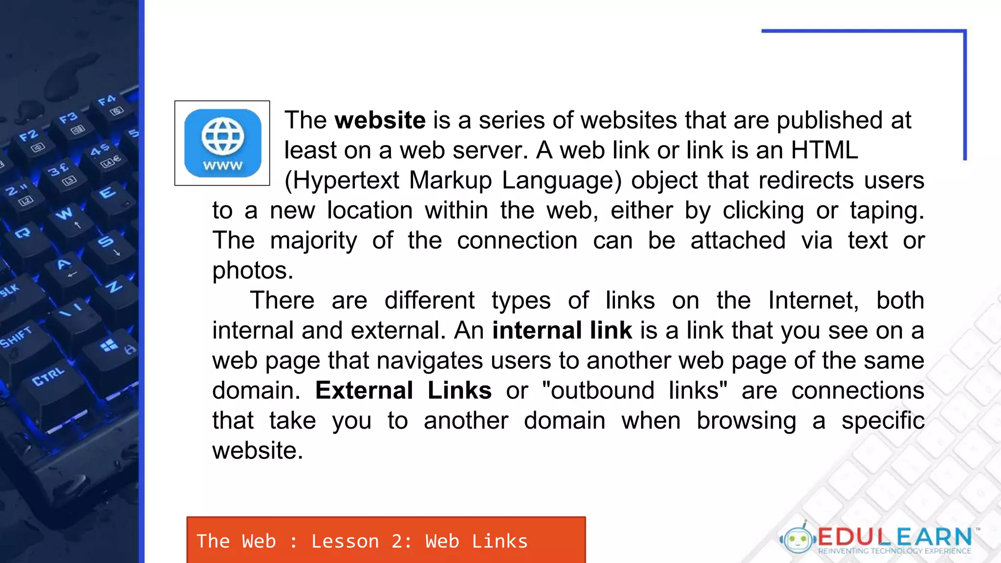 The Web : Lesson 2: Web Links
The website is a series of websites that are published at
least on a web server. A web link or link is an HTML
(Hypertext Markup Language) object that redirects users
to a new location within the web, either by clicking or taping.
The majority of the connection can be attached via text or
photos.
There are different types of links on the Internet, both
internal and external. An internal link is a link that you see on a
web page that navigates users to another web page of the same
domain. External Links or "outbound links" are connections
that take you to another domain when browsing a specific
website.
 