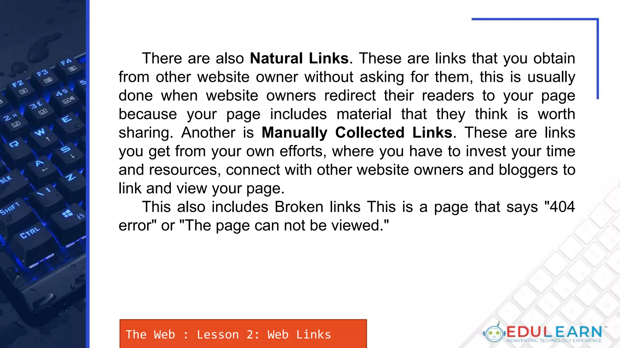 There are also Natural Links. These are links that you obtain
from other website owner without asking for them, this is usually
done when website owners redirect their readers to your page
because your page includes material that they think is worth
sharing. Another is Manually Collected Links. These are links
you get from your own efforts, where you have to invest your time
and resources, connect with other website owners and bloggers to
link and view your page.
This also includes Broken links This is a page that says "404
error" or "The page can not be viewed."
The Web : Lesson 2: Web Links
 