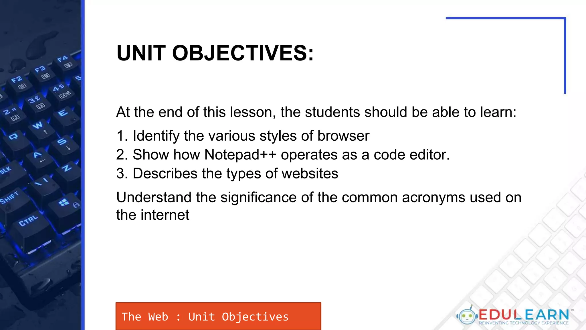 At the end of this lesson, the students should be able to learn:
1. Identify the various styles of browser
2. Show how Notepad++ operates as a code editor.
3. Describes the types of websites
Understand the significance of the common acronyms used on
the internet
The Web : Unit Objectives
UNIT OBJECTIVES:
 