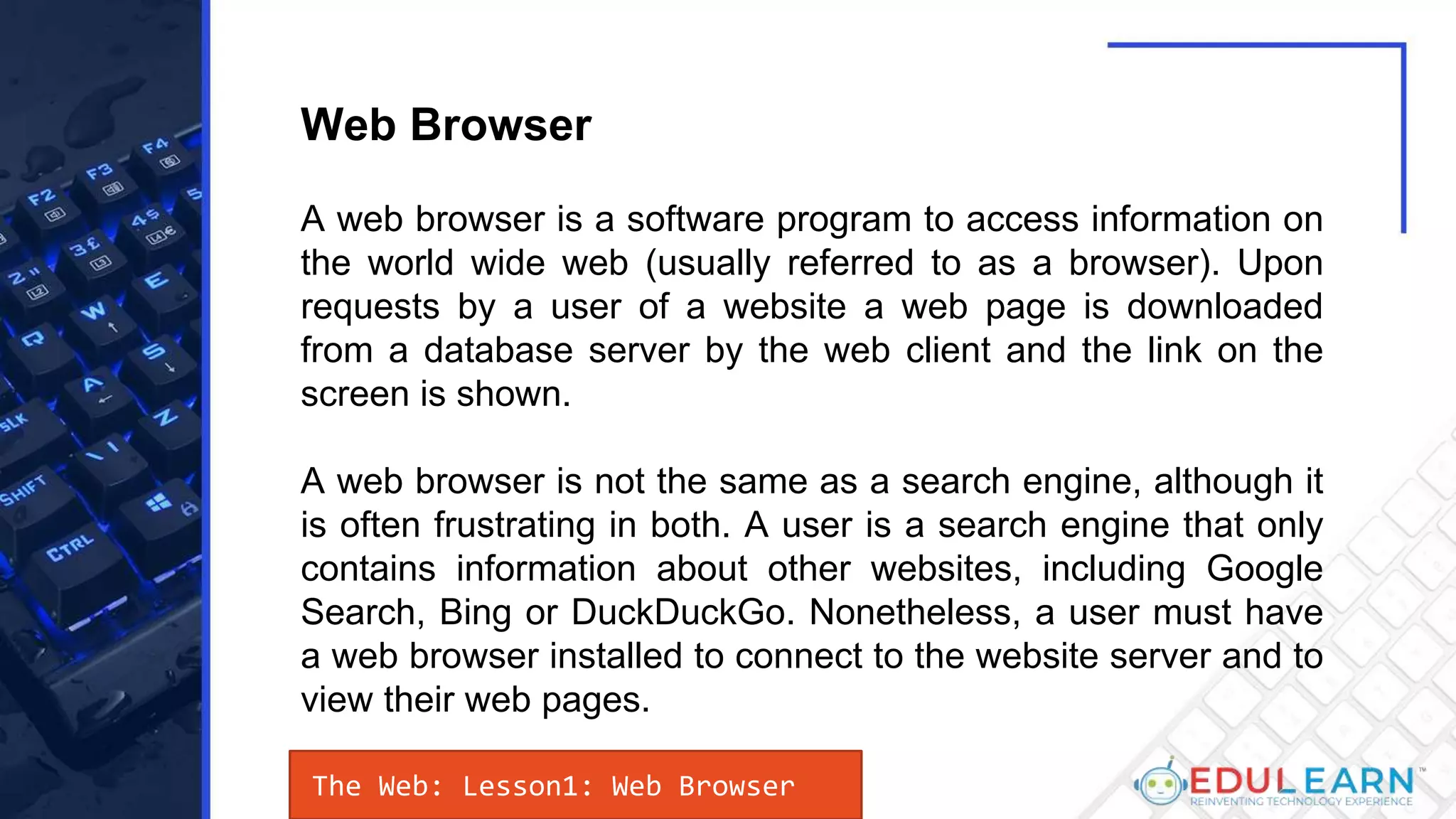 The Web: Lesson1: Web Browser
A web browser is a software program to access information on
the world wide web (usually referred to as a browser). Upon
requests by a user of a website a web page is downloaded
from a database server by the web client and the link on the
screen is shown.
A web browser is not the same as a search engine, although it
is often frustrating in both. A user is a search engine that only
contains information about other websites, including Google
Search, Bing or DuckDuckGo. Nonetheless, a user must have
a web browser installed to connect to the website server and to
view their web pages.
Web Browser
 
