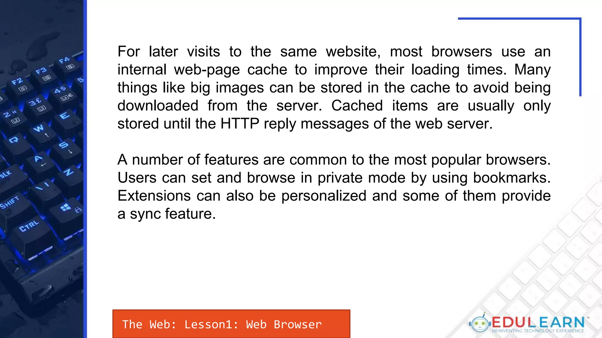 The Web: Lesson1: Web Browser
For later visits to the same website, most browsers use an
internal web-page cache to improve their loading times. Many
things like big images can be stored in the cache to avoid being
downloaded from the server. Cached items are usually only
stored until the HTTP reply messages of the web server.
A number of features are common to the most popular browsers.
Users can set and browse in private mode by using bookmarks.
Extensions can also be personalized and some of them provide
a sync feature.
 