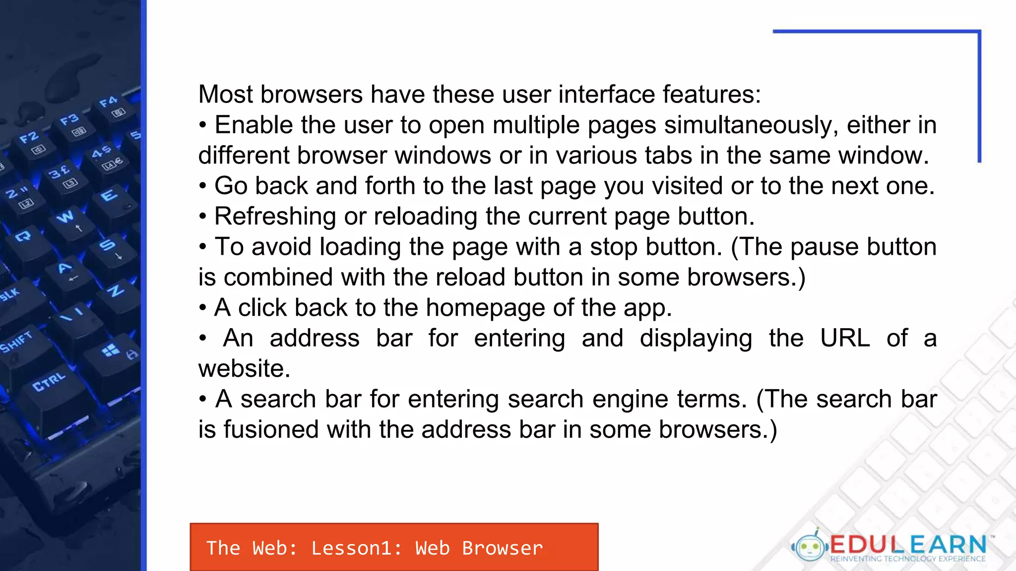 The Web: Lesson1: Web Browser
Most browsers have these user interface features:
• Enable the user to open multiple pages simultaneously, either in
different browser windows or in various tabs in the same window.
• Go back and forth to the last page you visited or to the next one.
• Refreshing or reloading the current page button.
• To avoid loading the page with a stop button. (The pause button
is combined with the reload button in some browsers.)
• A click back to the homepage of the app.
• An address bar for entering and displaying the URL of a
website.
• A search bar for entering search engine terms. (The search bar
is fusioned with the address bar in some browsers.)
 