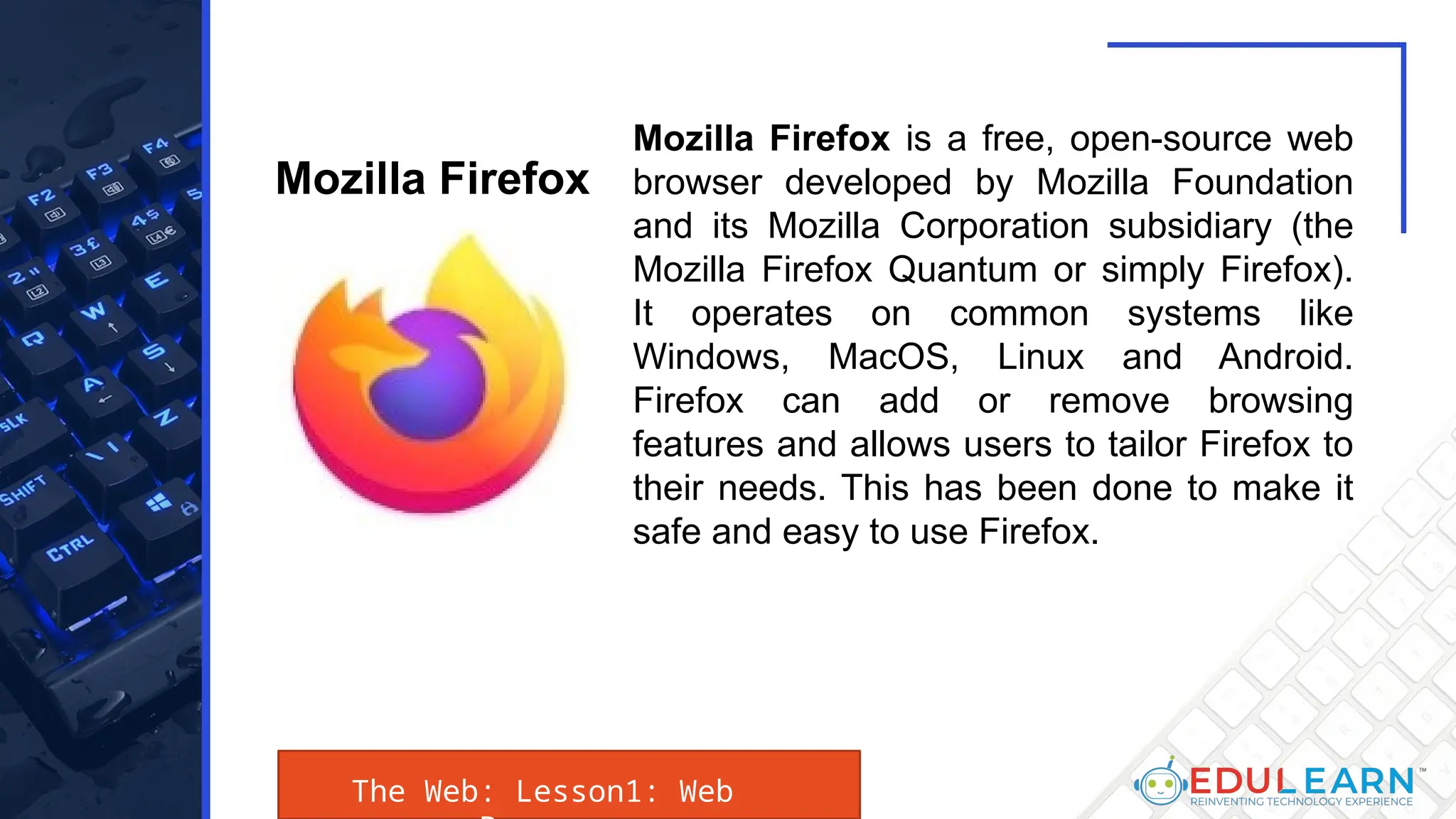 The Web: Lesson1: Web
Mozilla Firefox is a free, open-source web
browser developed by Mozilla Foundation
and its Mozilla Corporation subsidiary (the
Mozilla Firefox Quantum or simply Firefox).
It operates on common systems like
Windows, MacOS, Linux and Android.
Firefox can add or remove browsing
features and allows users to tailor Firefox to
their needs. This has been done to make it
safe and easy to use Firefox.
Mozilla Firefox
 