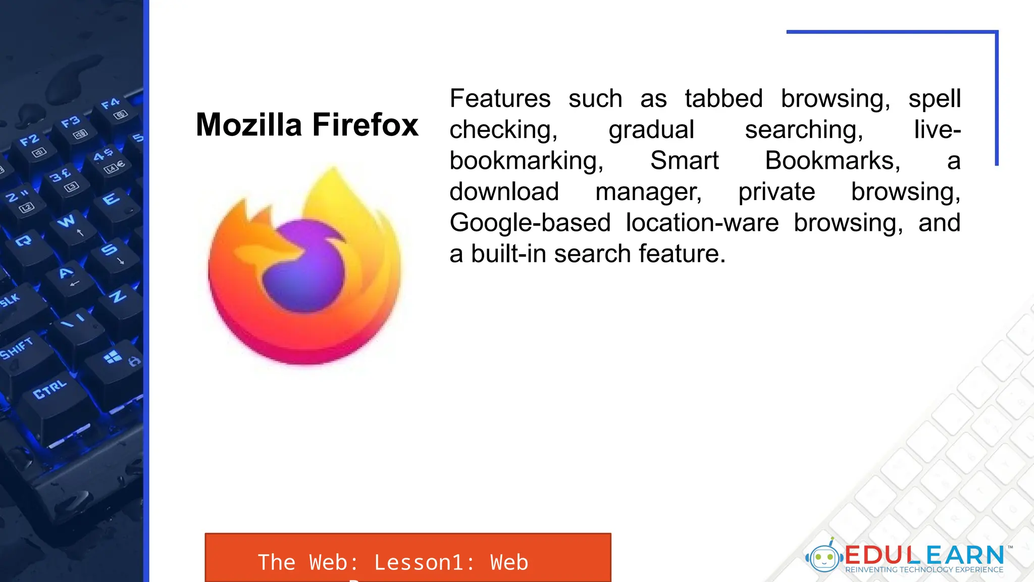 The Web: Lesson1: Web
Features such as tabbed browsing, spell
checking, gradual searching, live-
bookmarking, Smart Bookmarks, a
download manager, private browsing,
Google-based location-ware browsing, and
a built-in search feature.
Mozilla Firefox
 