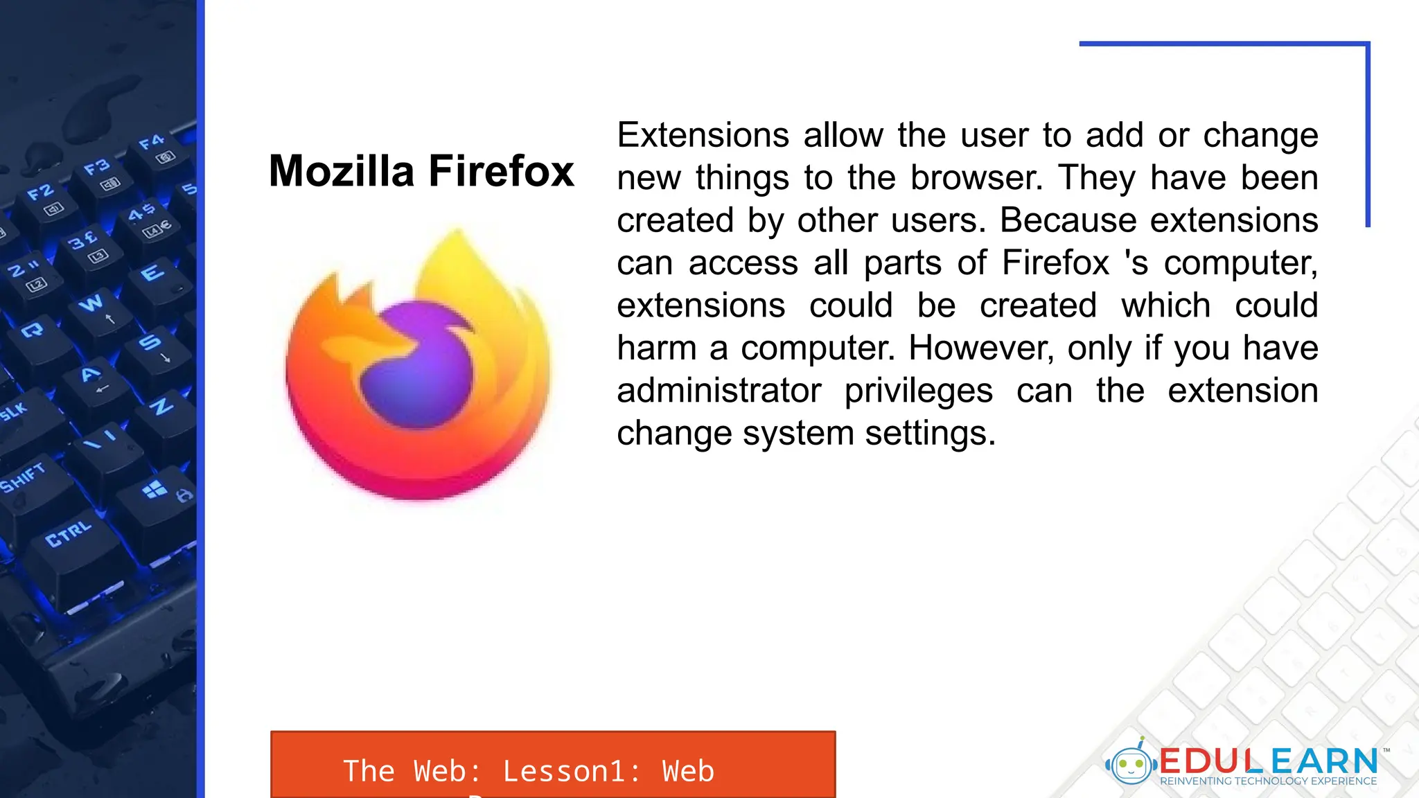 The Web: Lesson1: Web
Extensions allow the user to add or change
new things to the browser. They have been
created by other users. Because extensions
can access all parts of Firefox 's computer,
extensions could be created which could
harm a computer. However, only if you have
administrator privileges can the extension
change system settings.
Mozilla Firefox
 