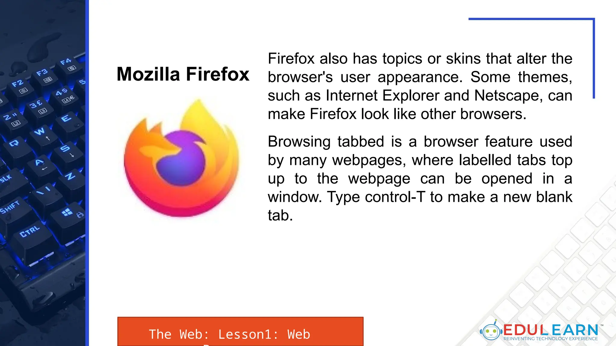 The Web: Lesson1: Web
Firefox also has topics or skins that alter the
browser's user appearance. Some themes,
such as Internet Explorer and Netscape, can
make Firefox look like other browsers.
Browsing tabbed is a browser feature used
by many webpages, where labelled tabs top
up to the webpage can be opened in a
window. Type control-T to make a new blank
tab.
Mozilla Firefox
 