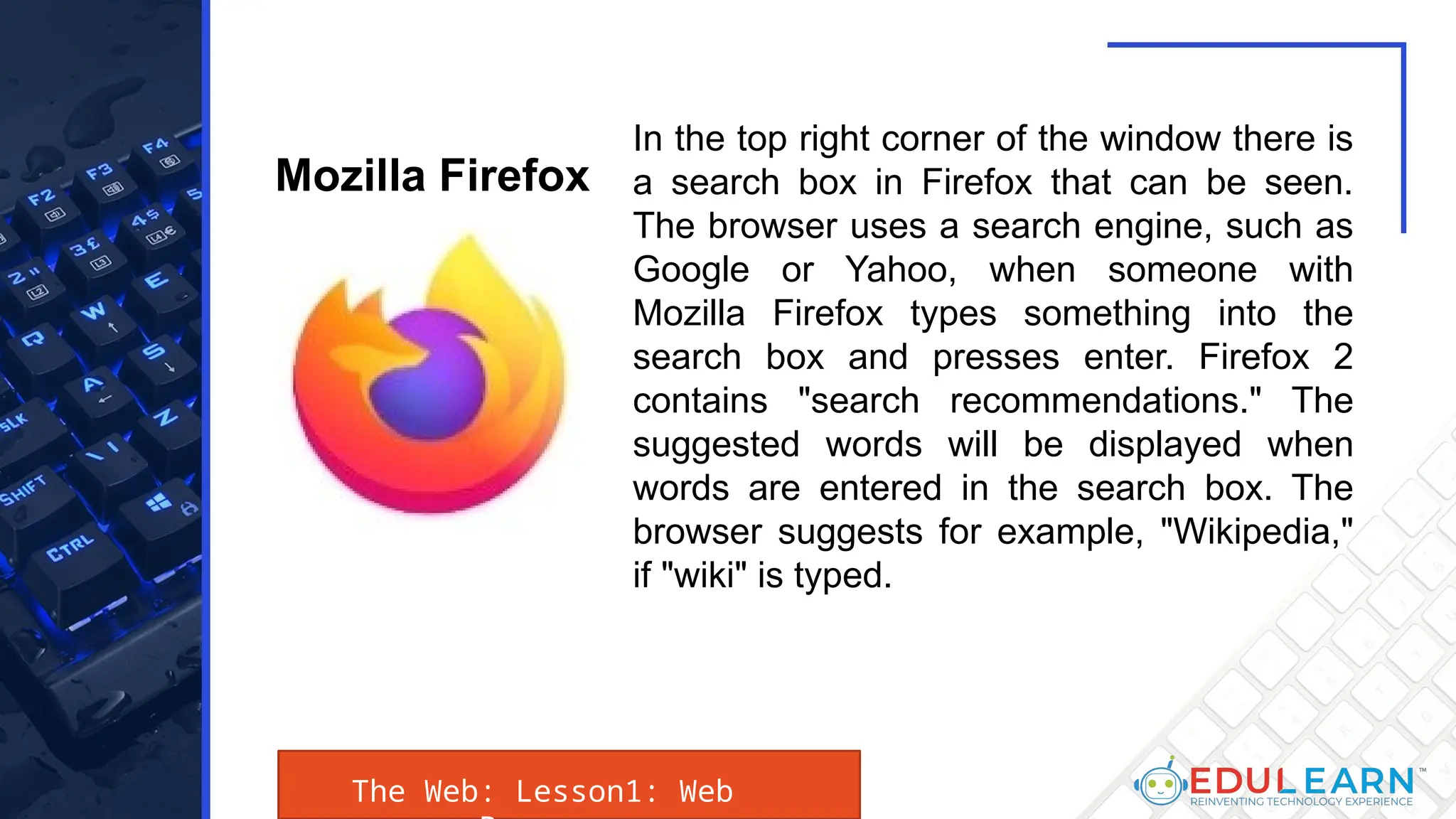 The Web: Lesson1: Web
In the top right corner of the window there is
a search box in Firefox that can be seen.
The browser uses a search engine, such as
Google or Yahoo, when someone with
Mozilla Firefox types something into the
search box and presses enter. Firefox 2
contains "search recommendations." The
suggested words will be displayed when
words are entered in the search box. The
browser suggests for example, "Wikipedia,"
if "wiki" is typed.
Mozilla Firefox
 
