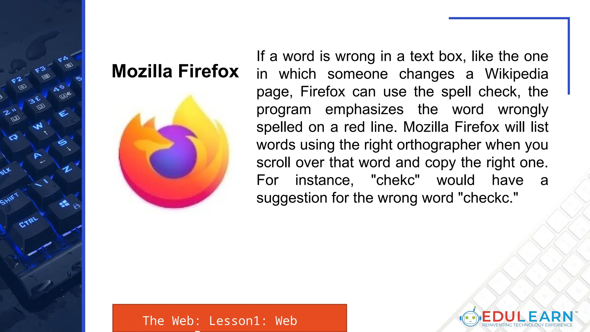 The Web: Lesson1: Web
If a word is wrong in a text box, like the one
in which someone changes a Wikipedia
page, Firefox can use the spell check, the
program emphasizes the word wrongly
spelled on a red line. Mozilla Firefox will list
words using the right orthographer when you
scroll over that word and copy the right one.
For instance, "chekc" would have a
suggestion for the wrong word "checkc."
Mozilla Firefox
 