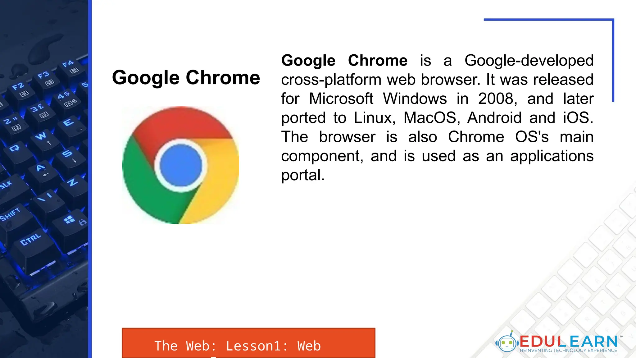 The Web: Lesson1: Web
Google Chrome is a Google-developed
cross-platform web browser. It was released
for Microsoft Windows in 2008, and later
ported to Linux, MacOS, Android and iOS.
The browser is also Chrome OS's main
component, and is used as an applications
portal.
Google Chrome
 