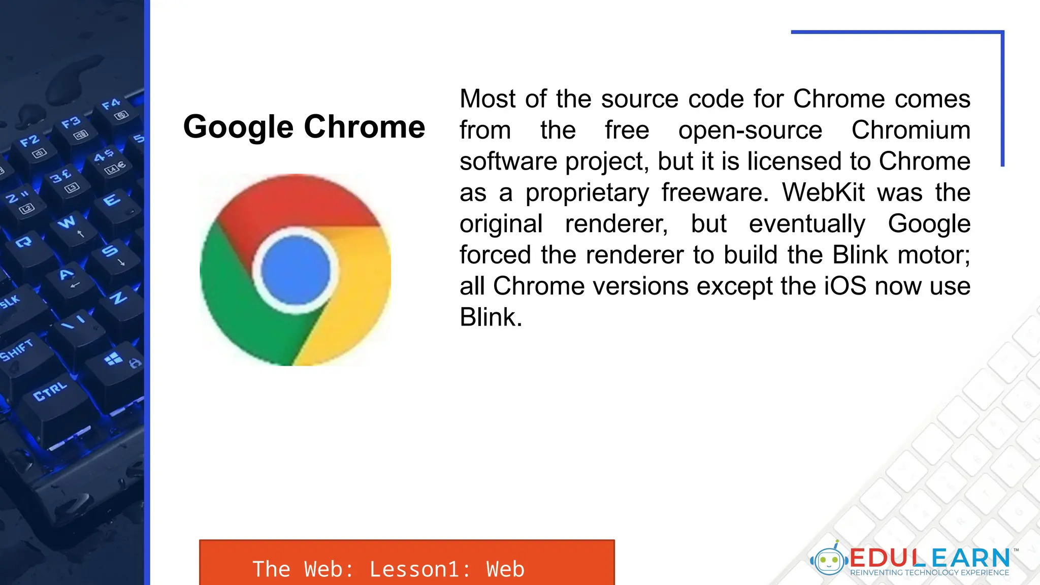 The Web: Lesson1: Web
Most of the source code for Chrome comes
from the free open-source Chromium
software project, but it is licensed to Chrome
as a proprietary freeware. WebKit was the
original renderer, but eventually Google
forced the renderer to build the Blink motor;
all Chrome versions except the iOS now use
Blink.
Google Chrome
 