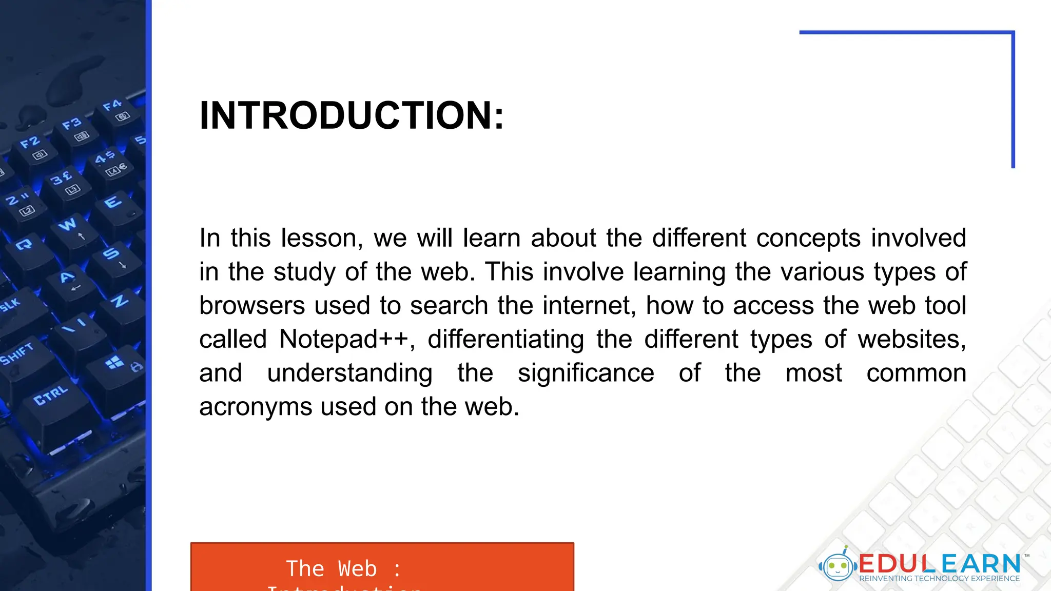 In this lesson, we will learn about the different concepts involved
in the study of the web. This involve learning the various types of
browsers used to search the internet, how to access the web tool
called Notepad++, differentiating the different types of websites,
and understanding the significance of the most common
acronyms used on the web.
The Web :
INTRODUCTION:
 