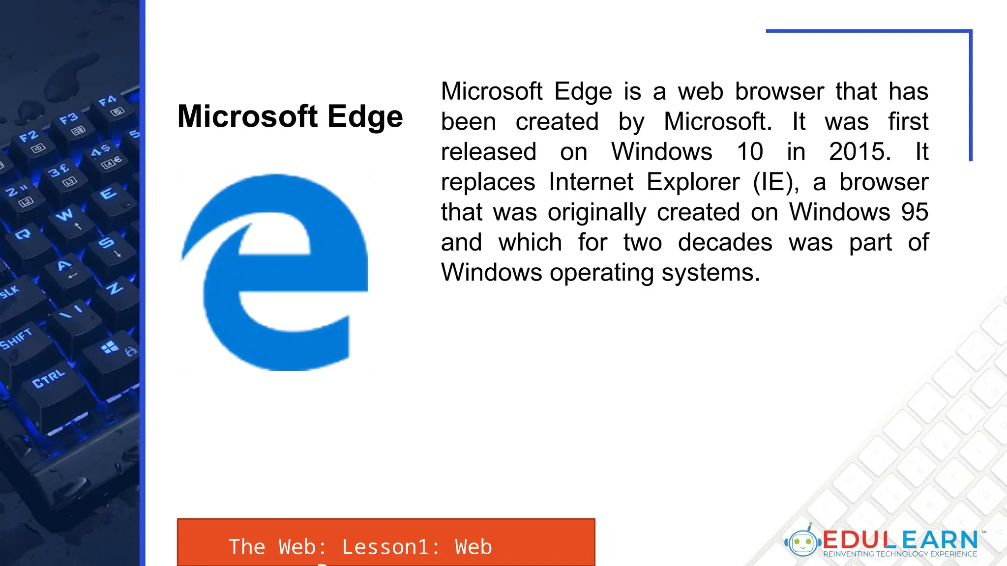 The Web: Lesson1: Web
Microsoft Edge is a web browser that has
been created by Microsoft. It was first
released on Windows 10 in 2015. It
replaces Internet Explorer (IE), a browser
that was originally created on Windows 95
and which for two decades was part of
Windows operating systems.
Microsoft Edge
 
