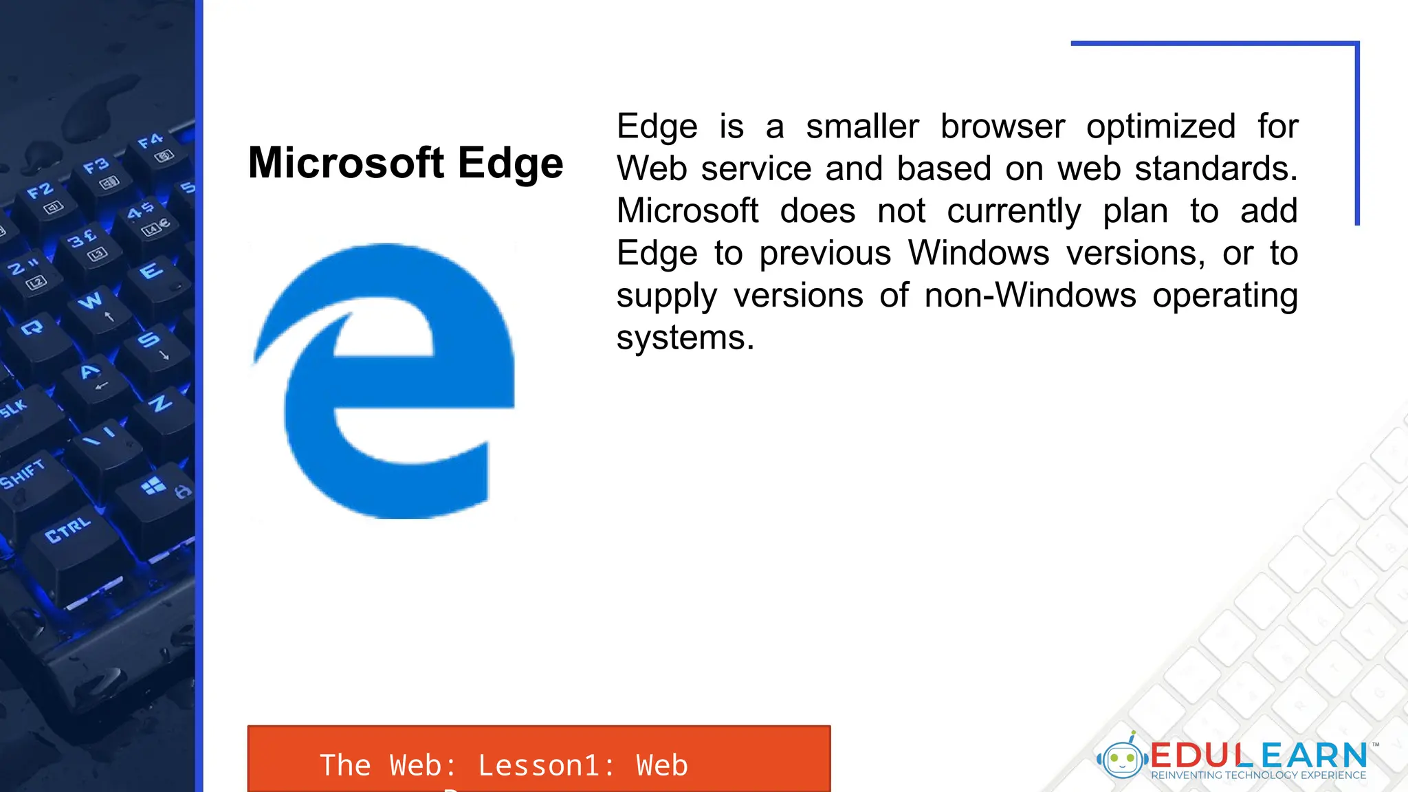 The Web: Lesson1: Web
Edge is a smaller browser optimized for
Web service and based on web standards.
Microsoft does not currently plan to add
Edge to previous Windows versions, or to
supply versions of non-Windows operating
systems.
Microsoft Edge
 