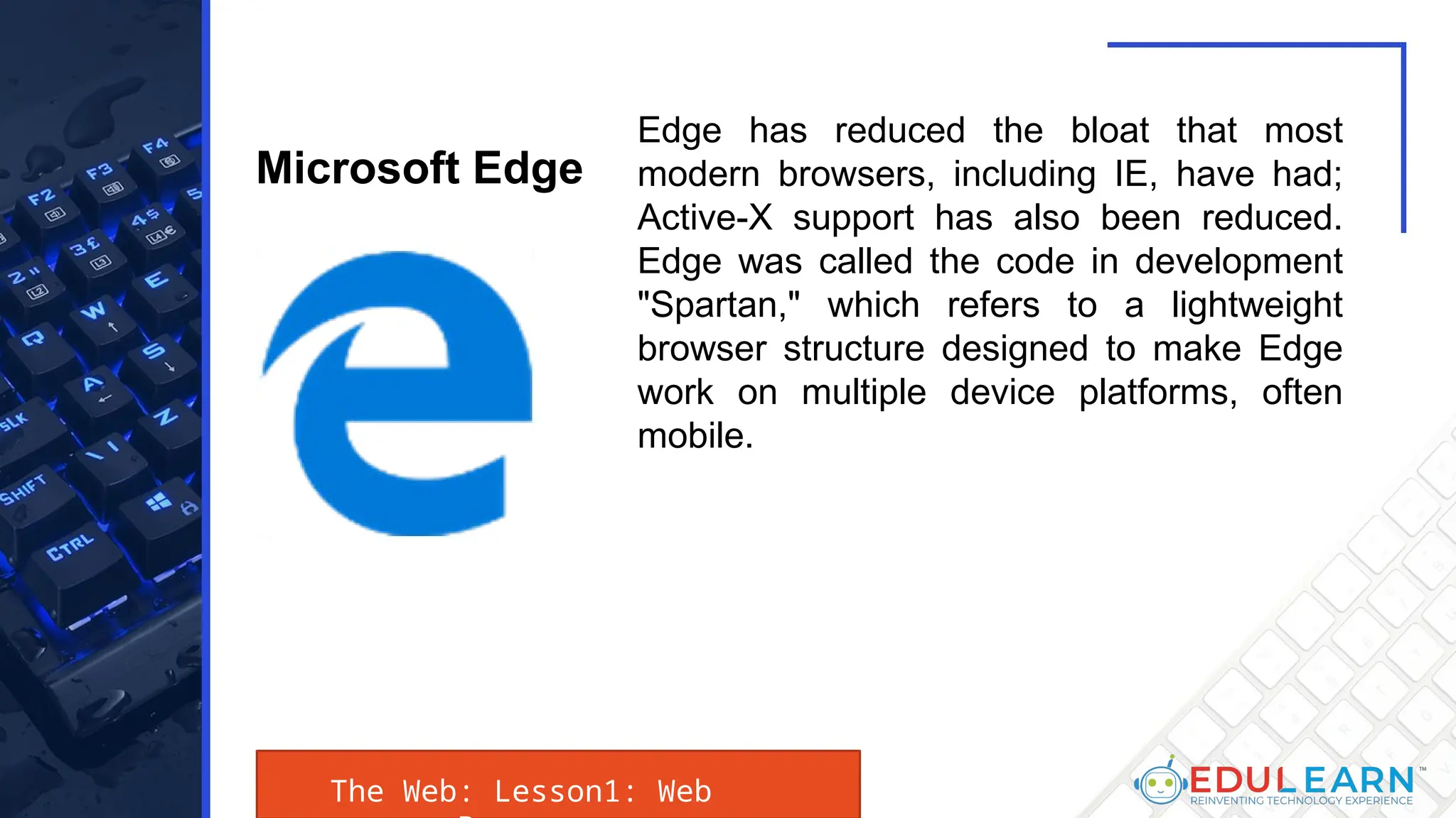 The Web: Lesson1: Web
Edge has reduced the bloat that most
modern browsers, including IE, have had;
Active-X support has also been reduced.
Edge was called the code in development
"Spartan," which refers to a lightweight
browser structure designed to make Edge
work on multiple device platforms, often
mobile.
Microsoft Edge
 