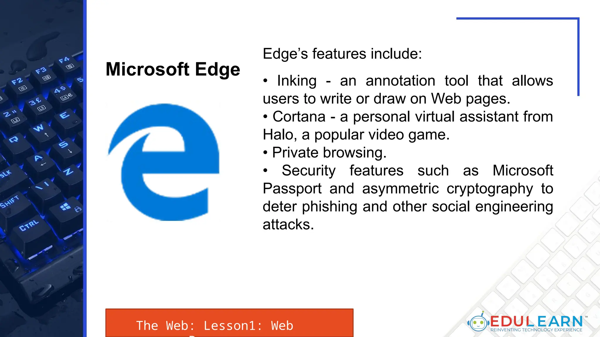 The Web: Lesson1: Web
Edge’s features include:
• Inking - an annotation tool that allows
users to write or draw on Web pages.
• Cortana - a personal virtual assistant from
Halo, a popular video game.
• Private browsing.
• Security features such as Microsoft
Passport and asymmetric cryptography to
deter phishing and other social engineering
attacks.
Microsoft Edge
 