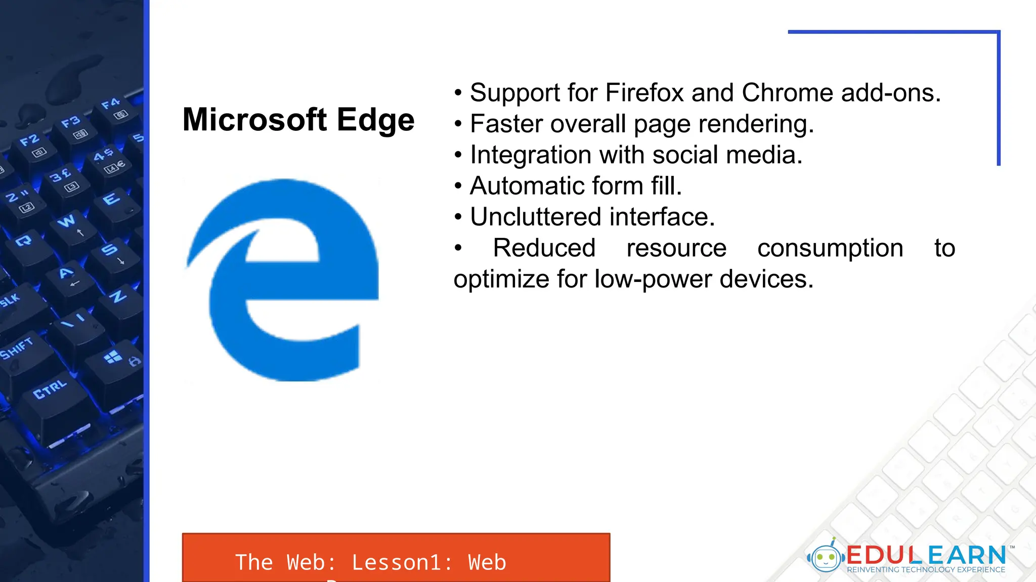 The Web: Lesson1: Web
• Support for Firefox and Chrome add-ons.
• Faster overall page rendering.
• Integration with social media.
• Automatic form fill.
• Uncluttered interface.
• Reduced resource consumption to
optimize for low-power devices.
Microsoft Edge
 