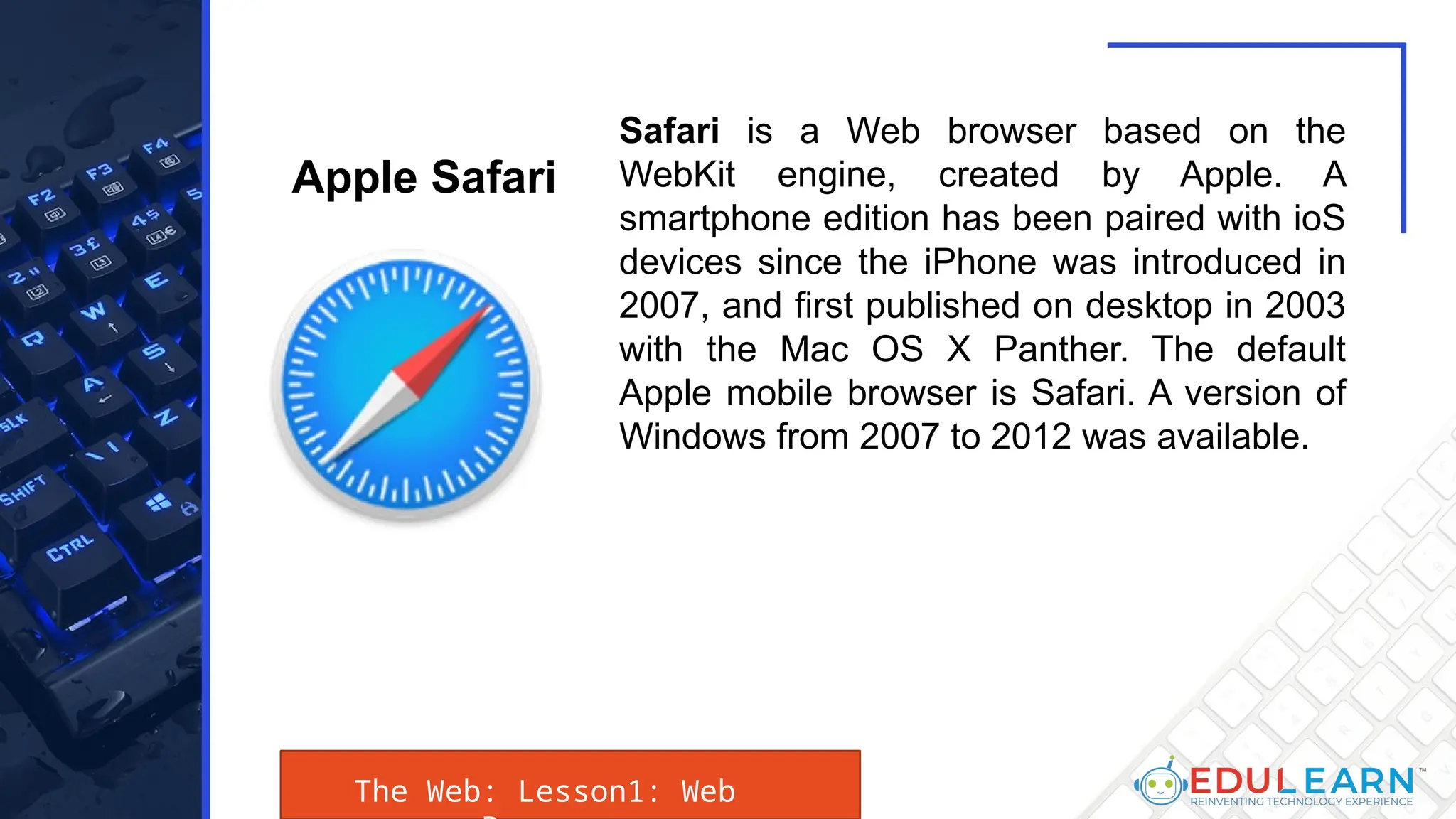 The Web: Lesson1: Web
Safari is a Web browser based on the
WebKit engine, created by Apple. A
smartphone edition has been paired with ioS
devices since the iPhone was introduced in
2007, and first published on desktop in 2003
with the Mac OS X Panther. The default
Apple mobile browser is Safari. A version of
Windows from 2007 to 2012 was available.
Apple Safari
 