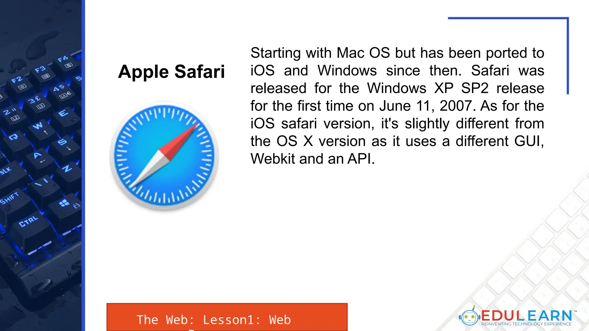 The Web: Lesson1: Web
Starting with Mac OS but has been ported to
iOS and Windows since then. Safari was
released for the Windows XP SP2 release
for the first time on June 11, 2007. As for the
iOS safari version, it's slightly different from
the OS X version as it uses a different GUI,
Webkit and an API.
Apple Safari
 