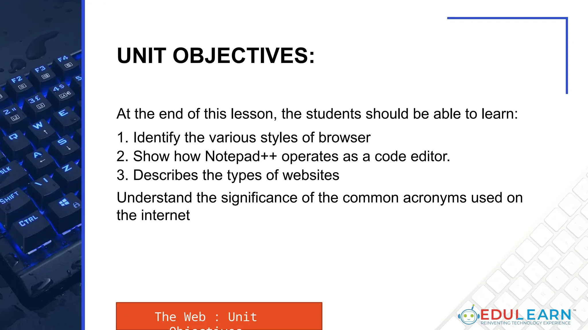 At the end of this lesson, the students should be able to learn:
1. Identify the various styles of browser
2. Show how Notepad++ operates as a code editor.
3. Describes the types of websites
Understand the significance of the common acronyms used on
the internet
The Web : Unit
UNIT OBJECTIVES:
 