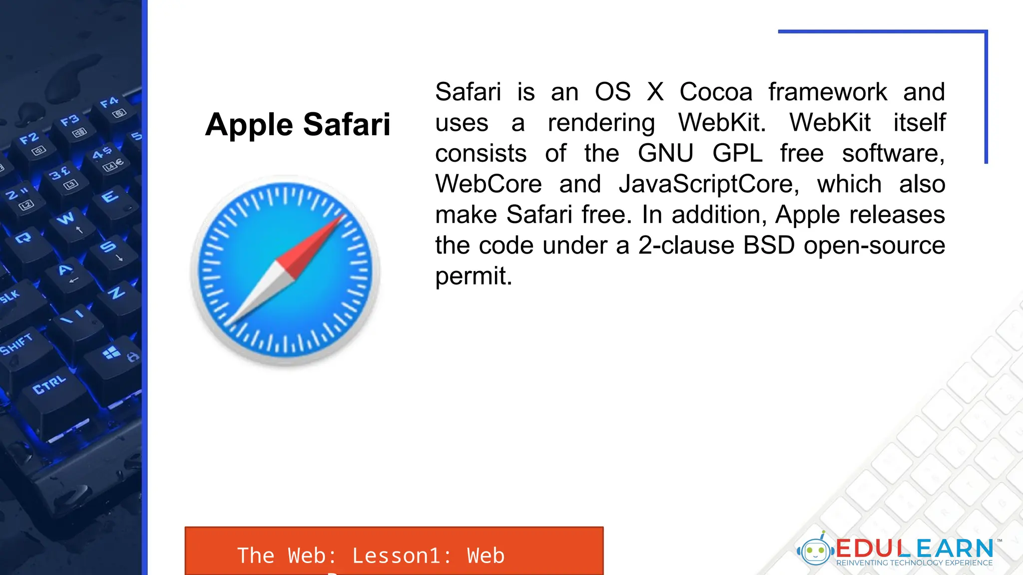 The Web: Lesson1: Web
Safari is an OS X Cocoa framework and
uses a rendering WebKit. WebKit itself
consists of the GNU GPL free software,
WebCore and JavaScriptCore, which also
make Safari free. In addition, Apple releases
the code under a 2-clause BSD open-source
permit.
Apple Safari
 