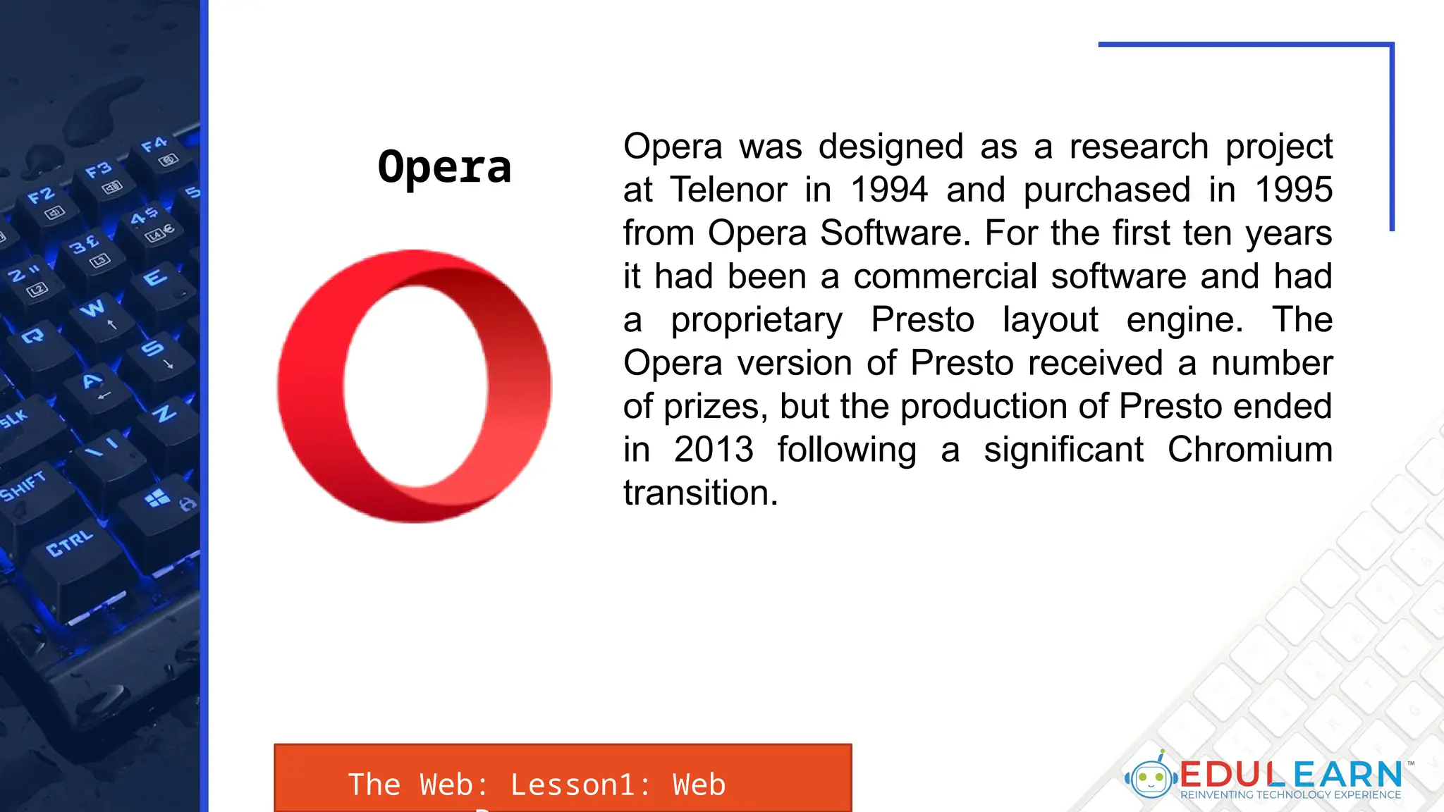The Web: Lesson1: Web
Opera was designed as a research project
at Telenor in 1994 and purchased in 1995
from Opera Software. For the first ten years
it had been a commercial software and had
a proprietary Presto layout engine. The
Opera version of Presto received a number
of prizes, but the production of Presto ended
in 2013 following a significant Chromium
transition.
Opera
 