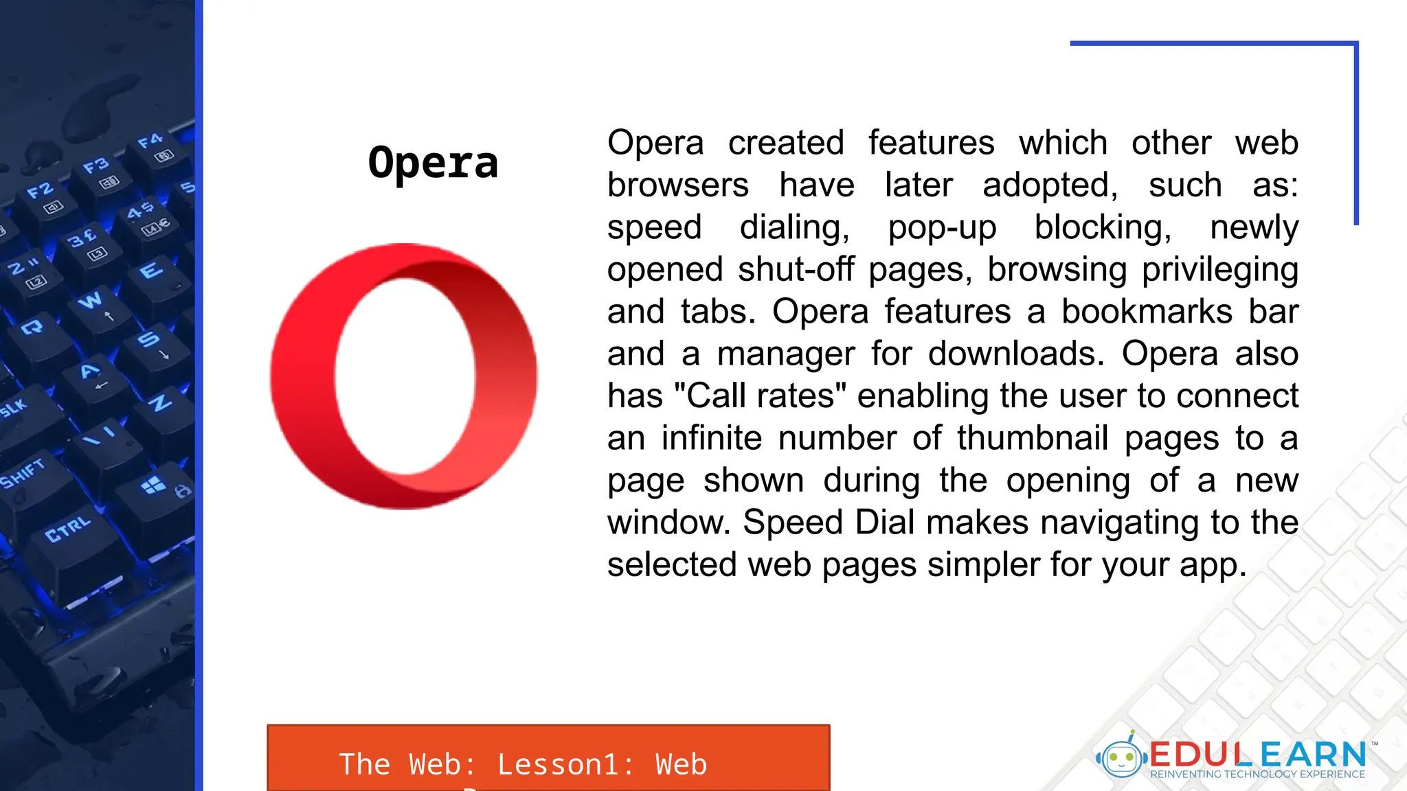 The Web: Lesson1: Web
Opera created features which other web
browsers have later adopted, such as:
speed dialing, pop-up blocking, newly
opened shut-off pages, browsing privileging
and tabs. Opera features a bookmarks bar
and a manager for downloads. Opera also
has "Call rates" enabling the user to connect
an infinite number of thumbnail pages to a
page shown during the opening of a new
window. Speed Dial makes navigating to the
selected web pages simpler for your app.
Opera
 
