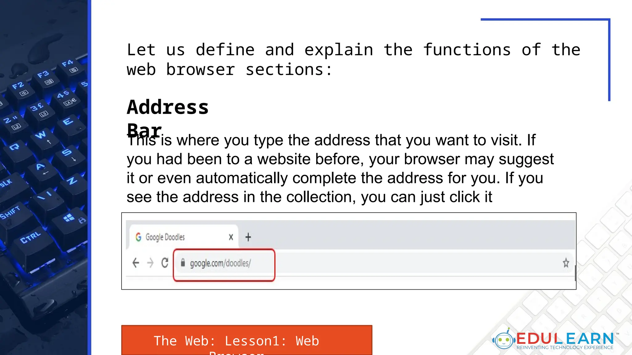This is where you type the address that you want to visit. If
you had been to a website before, your browser may suggest
it or even automatically complete the address for you. If you
see the address in the collection, you can just click it
Let us define and explain the functions of the
web browser sections:
Address
Bar
The Web: Lesson1: Web
 