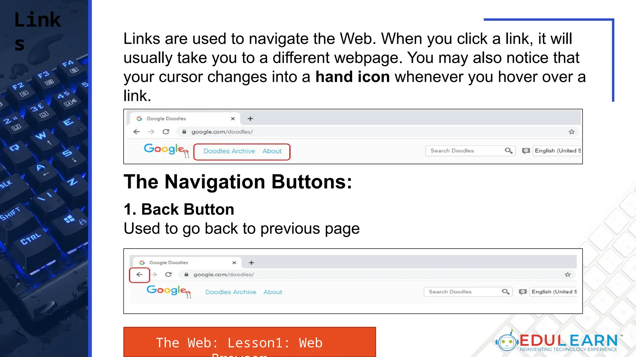 Links are used to navigate the Web. When you click a link, it will
usually take you to a different webpage. You may also notice that
your cursor changes into a hand icon whenever you hover over a
link.
Link
s
The Navigation Buttons:
1. Back Button
Used to go back to previous page
The Web: Lesson1: Web
 