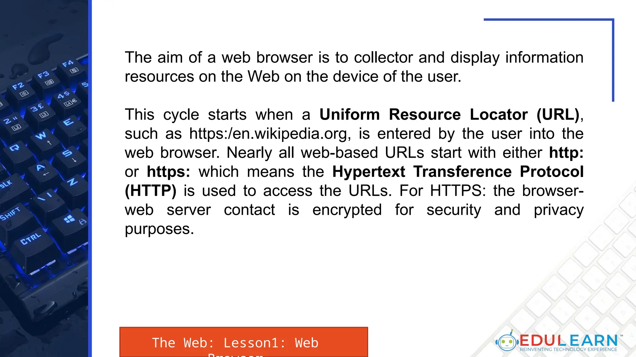 The Web: Lesson1: Web
The aim of a web browser is to collector and display information
resources on the Web on the device of the user.
This cycle starts when a Uniform Resource Locator (URL),
such as https:/en.wikipedia.org, is entered by the user into the
web browser. Nearly all web-based URLs start with either http:
or https: which means the Hypertext Transference Protocol
(HTTP) is used to access the URLs. For HTTPS: the browser-
web server contact is encrypted for security and privacy
purposes.
 