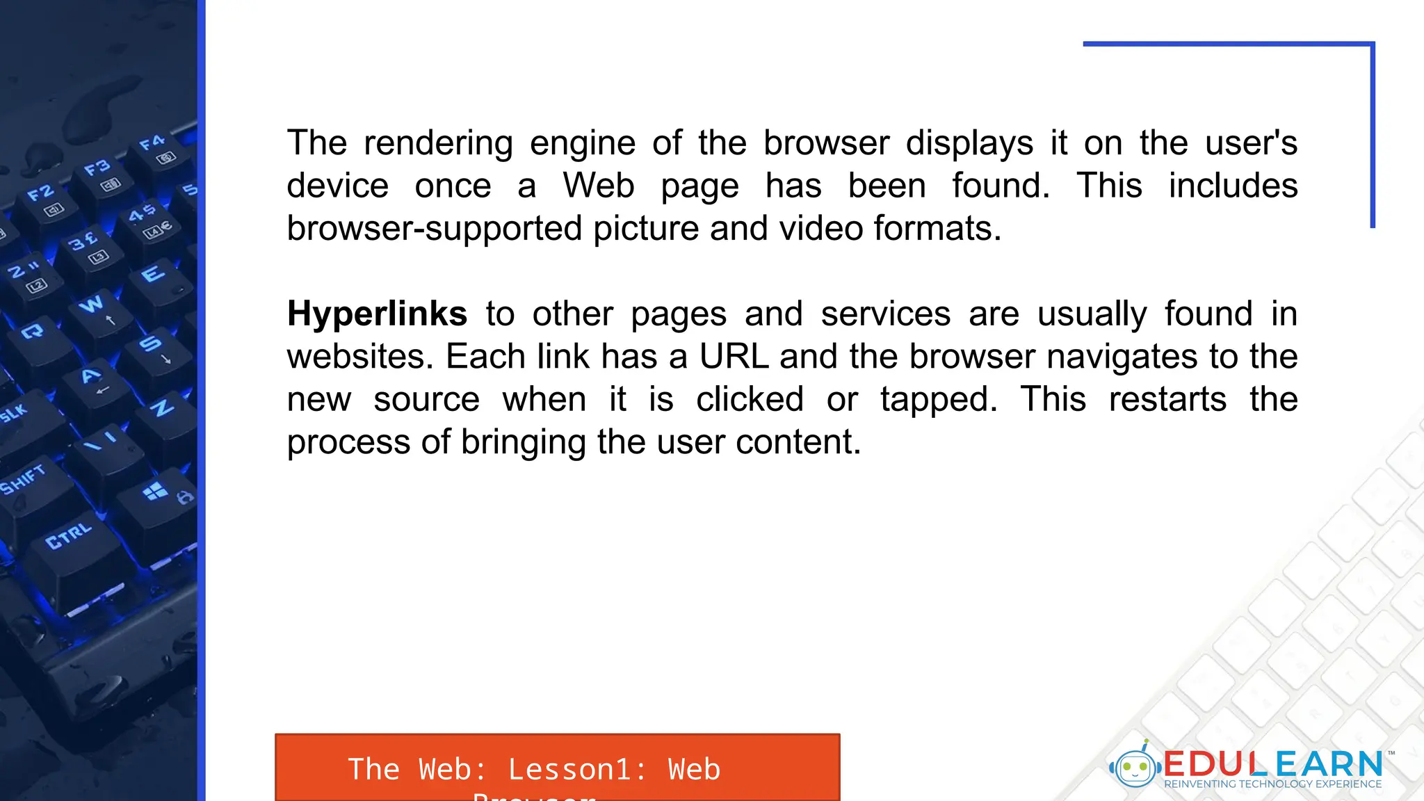 The Web: Lesson1: Web
The rendering engine of the browser displays it on the user's
device once a Web page has been found. This includes
browser-supported picture and video formats.
Hyperlinks to other pages and services are usually found in
websites. Each link has a URL and the browser navigates to the
new source when it is clicked or tapped. This restarts the
process of bringing the user content.
 
