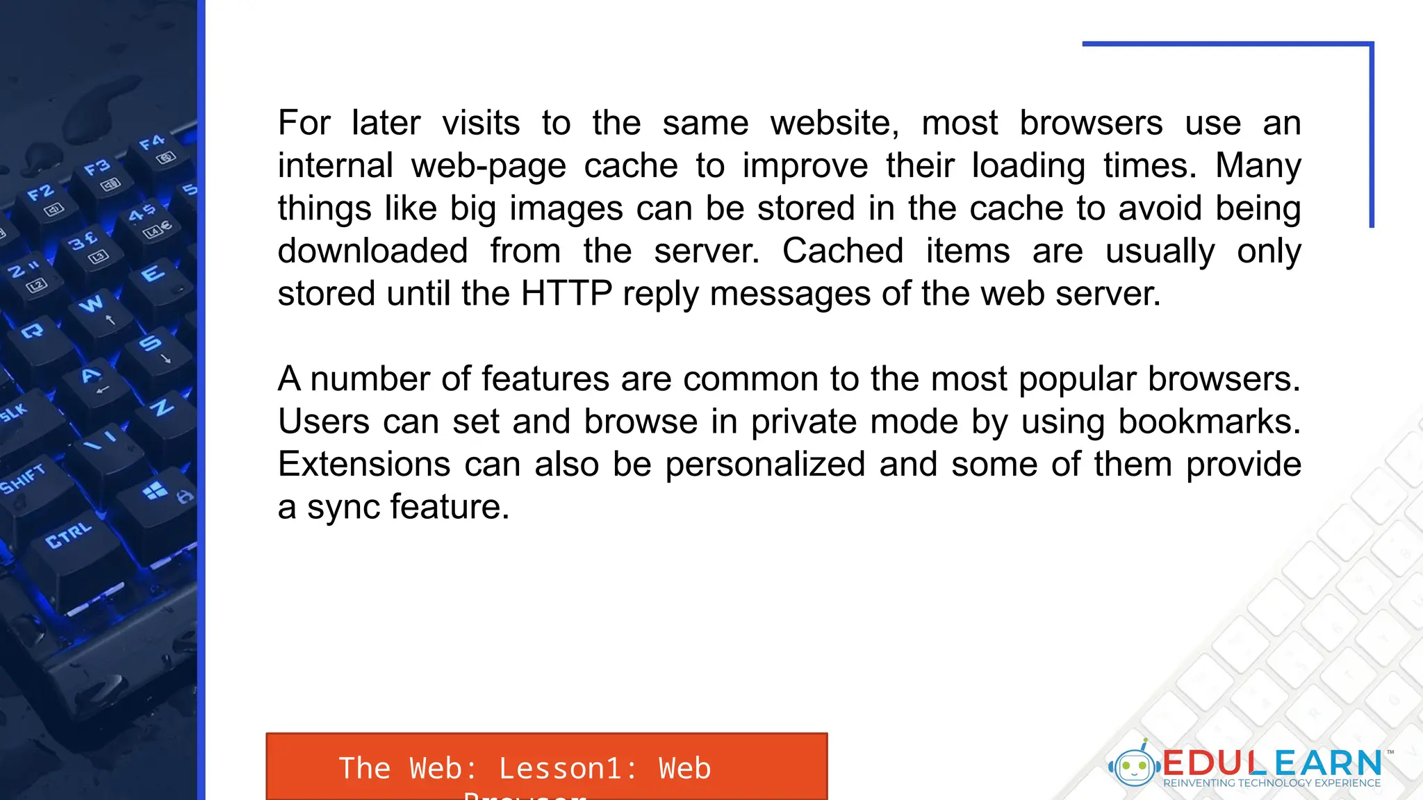 The Web: Lesson1: Web
For later visits to the same website, most browsers use an
internal web-page cache to improve their loading times. Many
things like big images can be stored in the cache to avoid being
downloaded from the server. Cached items are usually only
stored until the HTTP reply messages of the web server.
A number of features are common to the most popular browsers.
Users can set and browse in private mode by using bookmarks.
Extensions can also be personalized and some of them provide
a sync feature.
 