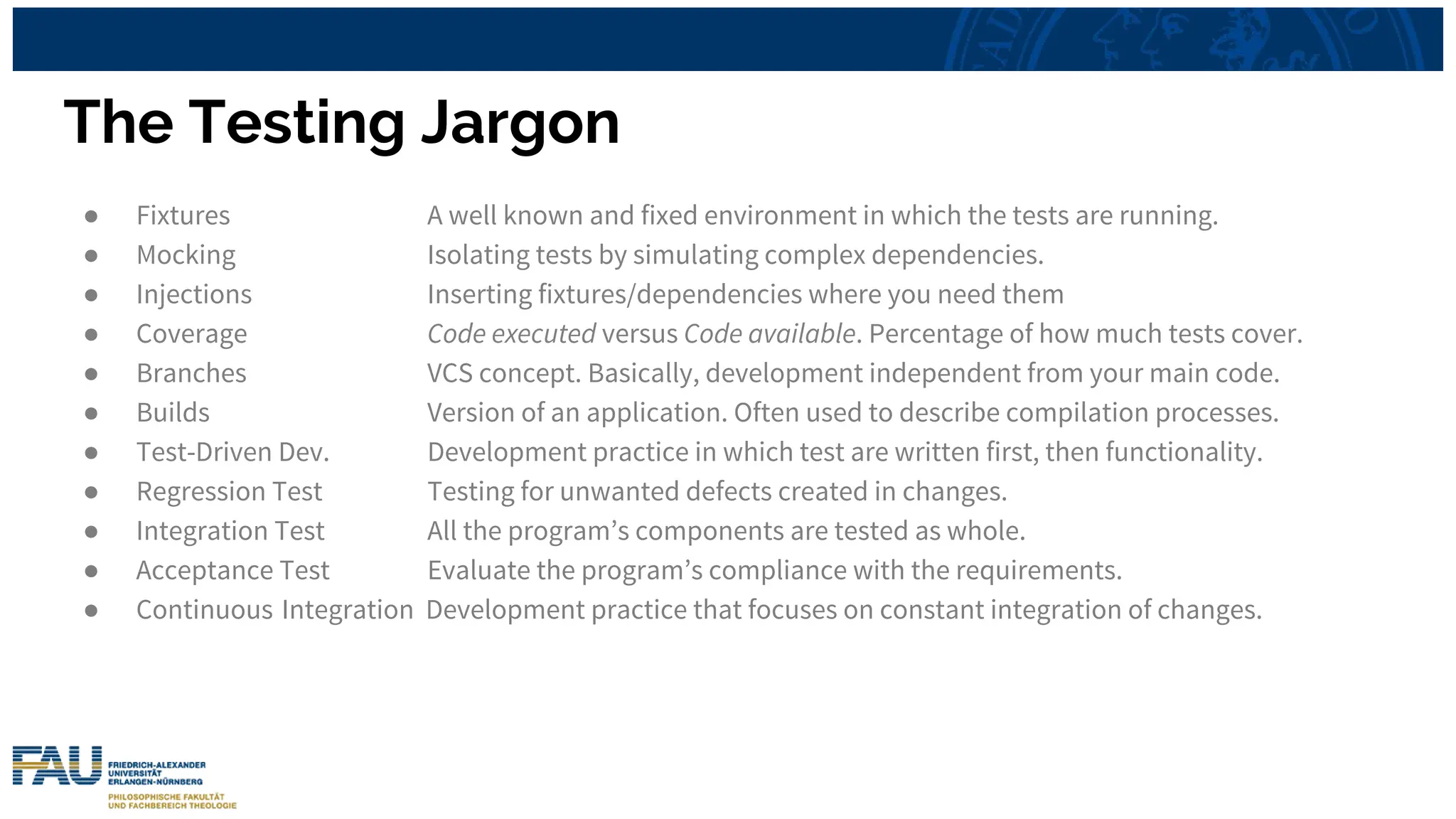 The Testing Jargon
● Fixtures A well known and fixed environment in which the tests are running.
● Mocking Isolating tests by simulating complex dependencies.
● Injections Inserting fixtures/dependencies where you need them
● Coverage Code executed versus Code available. Percentage of how much tests cover.
● Branches VCS concept. Basically, development independent from your main code.
● Builds Version of an application. Often used to describe compilation processes.
● Test-Driven Dev. Development practice in which test are written first, then functionality.
● Regression Test Testing for unwanted defects created in changes.
● Integration Test All the program’s components are tested as whole.
● Acceptance Test Evaluate the program’s compliance with the requirements.
● Continuous Integration Development practice that focuses on constant integration of changes.
 