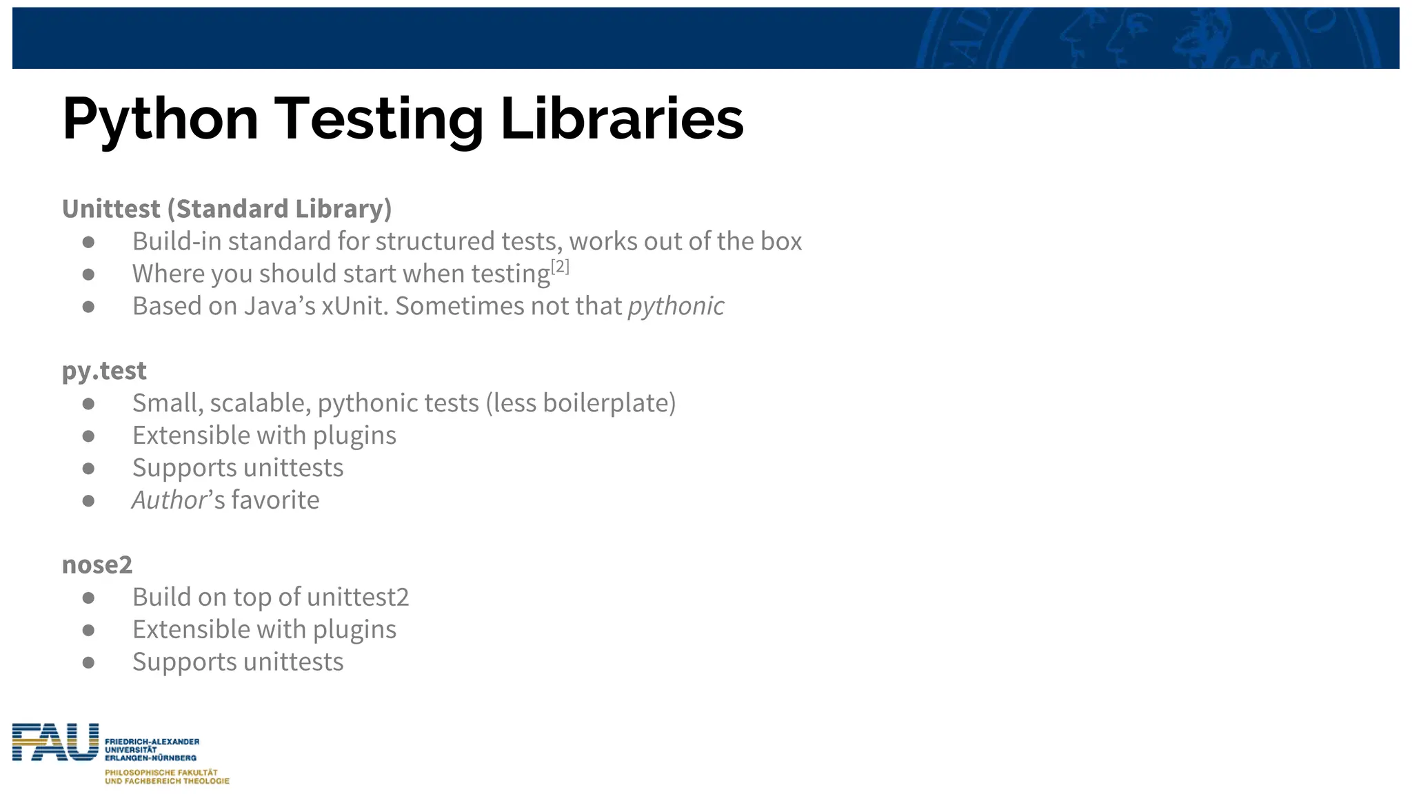 Python Testing Libraries
Unittest (Standard Library)
● Build-in standard for structured tests, works out of the box
● Where you should start when testing[2]
● Based on Java’s xUnit. Sometimes not that pythonic
py.test
● Small, scalable, pythonic tests (less boilerplate)
● Extensible with plugins
● Supports unittests
● Author’s favorite
nose2
● Build on top of unittest2
● Extensible with plugins
● Supports unittests
 