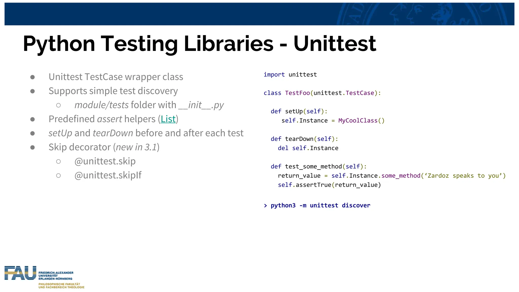 Python Testing Libraries - Unittest
import unittest
class TestFoo(unittest.TestCase):
def setUp(self):
self.Instance = MyCoolClass()
def tearDown(self):
del self.Instance
def test_some_method(self):
return_value = self.Instance.some_method(‘Zardoz speaks to you’)
self.assertTrue(return_value)
> python3 -m unittest discover
● Unittest TestCase wrapper class
● Supports simple test discovery
○ module/tests folder with __init__.py
● Predefined assert helpers (List)
● setUp and tearDown before and after each test
● Skip decorator (new in 3.1)
○ @unittest.skip
○ @unittest.skipIf
 