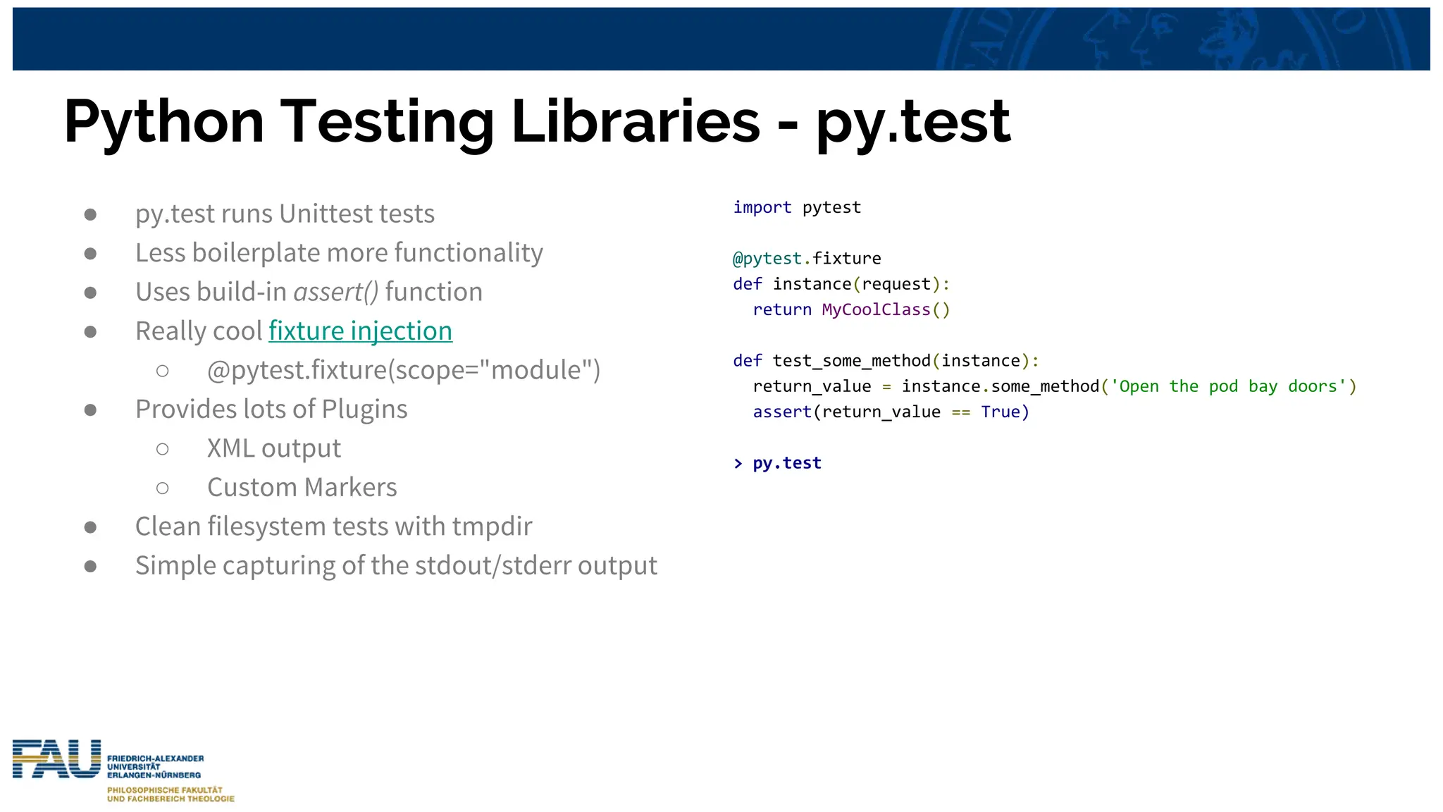 Python Testing Libraries - py.test
● py.test runs Unittest tests
● Less boilerplate more functionality
● Uses build-in assert() function
● Really cool fixture injection
○ @pytest.fixture(scope="module")
● Provides lots of Plugins
○ XML output
○ Custom Markers
● Clean filesystem tests with tmpdir
● Simple capturing of the stdout/stderr output
import pytest
@pytest.fixture
def instance(request):
return MyCoolClass()
def test_some_method(instance):
return_value = instance.some_method('Open the pod bay doors')
assert(return_value == True)
> py.test
 