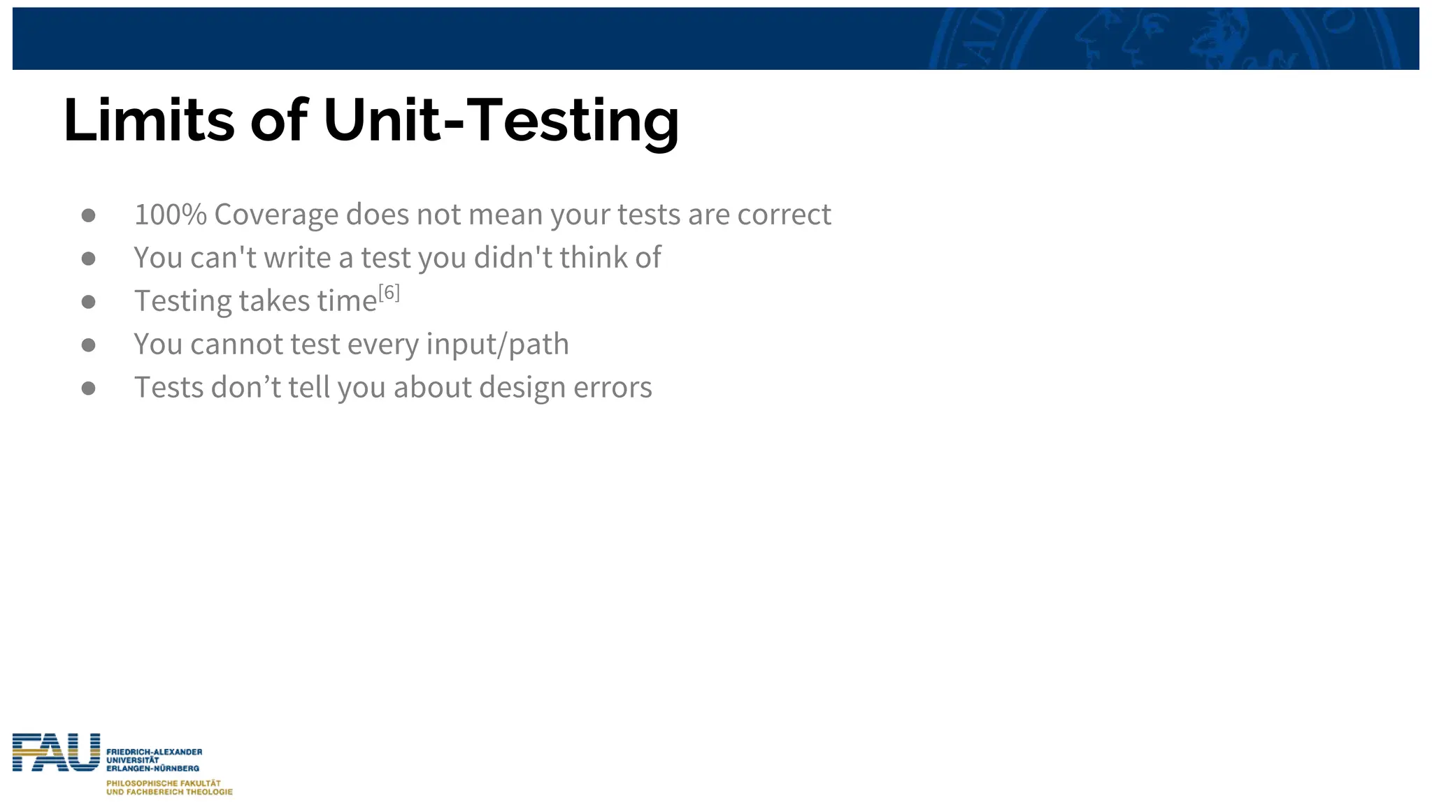Limits of Unit-Testing
● 100% Coverage does not mean your tests are correct
● You can't write a test you didn't think of
● Testing takes time[6]
● You cannot test every input/path
● Tests don’t tell you about design errors
 