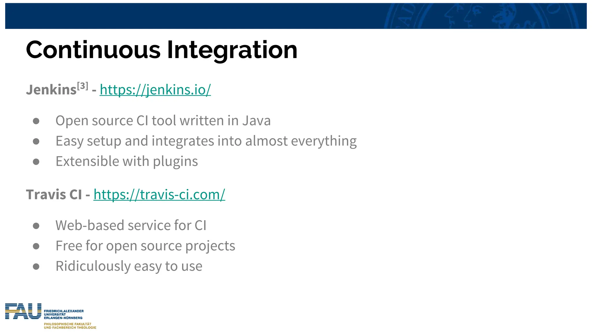Continuous Integration
Jenkins[3]
- https://jenkins.io/
● Open source CI tool written in Java
● Easy setup and integrates into almost everything
● Extensible with plugins
Travis CI - https://travis-ci.com/
● Web-based service for CI
● Free for open source projects
● Ridiculously easy to use
 
