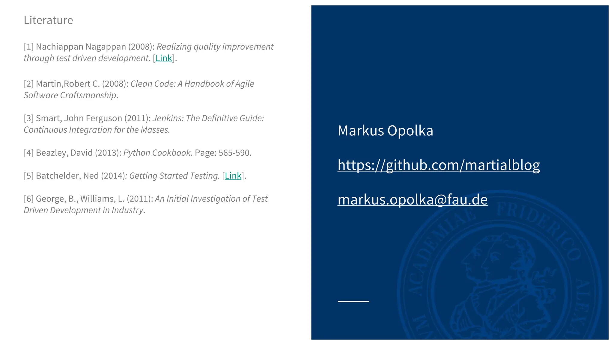 Markus Opolka
https://github.com/martialblog
markus.opolka@fau.de
Literature
[1] Nachiappan Nagappan (2008): Realizing quality improvement
through test driven development. [Link].
[2] Martin,Robert C. (2008): Clean Code: A Handbook of Agile
Software Craftsmanship.
[3] Smart, John Ferguson (2011): Jenkins: The Definitive Guide:
Continuous Integration for the Masses.
[4] Beazley, David (2013): Python Cookbook. Page: 565-590.
[5] Batchelder, Ned (2014): Getting Started Testing. [Link].
[6] George, B., Williams, L. (2011): An Initial Investigation of Test
Driven Development in Industry.
 