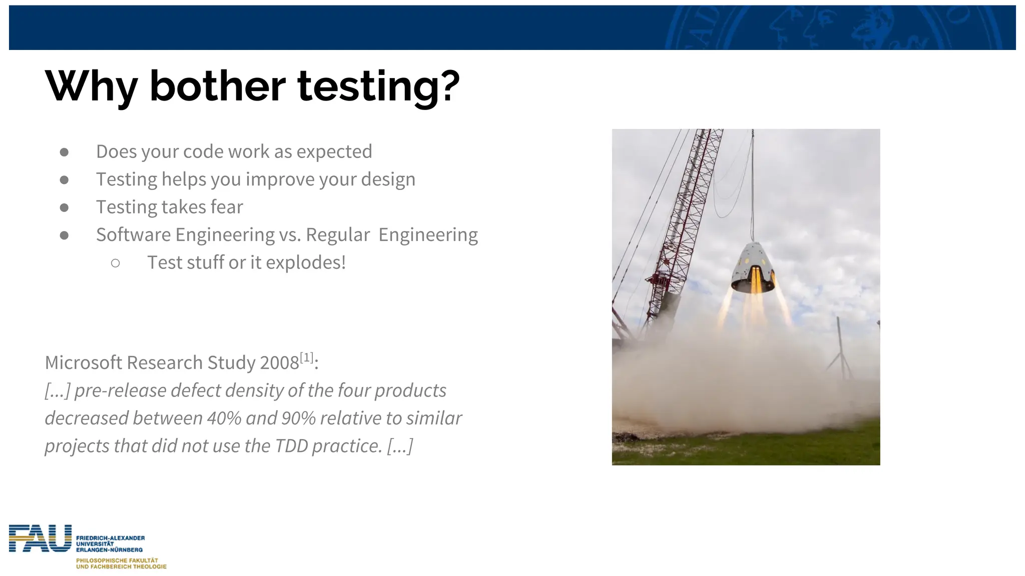 Why bother testing?
● Does your code work as expected
● Testing helps you improve your design
● Testing takes fear
● Software Engineering vs. Regular Engineering
○ Test stuff or it explodes!
Microsoft Research Study 2008[1]
:
[...] pre-release defect density of the four products
decreased between 40% and 90% relative to similar
projects that did not use the TDD practice. [...]
 