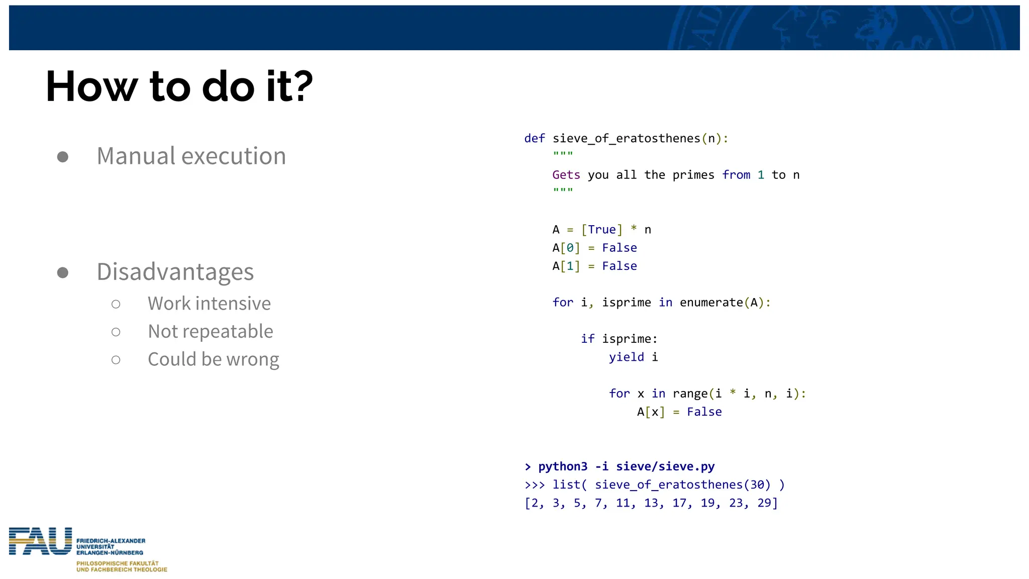 How to do it?
● Manual execution
● Disadvantages
○ Work intensive
○ Not repeatable
○ Could be wrong
def sieve_of_eratosthenes(n):
"""
Gets you all the primes from 1 to n
"""
A = [True] * n
A[0] = False
A[1] = False
for i, isprime in enumerate(A):
if isprime:
yield i
for x in range(i * i, n, i):
A[x] = False
> python3 -i sieve/sieve.py
>>> list( sieve_of_eratosthenes(30) )
[2, 3, 5, 7, 11, 13, 17, 19, 23, 29]
 