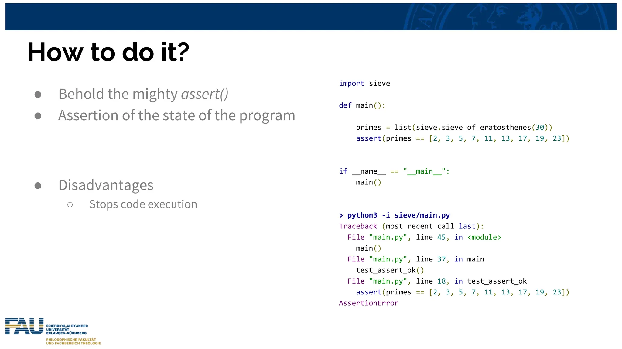 How to do it?
● Behold the mighty assert()
● Assertion of the state of the program
● Disadvantages
○ Stops code execution
import sieve
def main():
primes = list(sieve.sieve_of_eratosthenes(30))
assert(primes == [2, 3, 5, 7, 11, 13, 17, 19, 23])
if __name__ == "__main__":
main()
> python3 -i sieve/main.py
Traceback (most recent call last):
File "main.py", line 45, in <module>
main()
File "main.py", line 37, in main
test_assert_ok()
File "main.py", line 18, in test_assert_ok
assert(primes == [2, 3, 5, 7, 11, 13, 17, 19, 23])
AssertionError
 