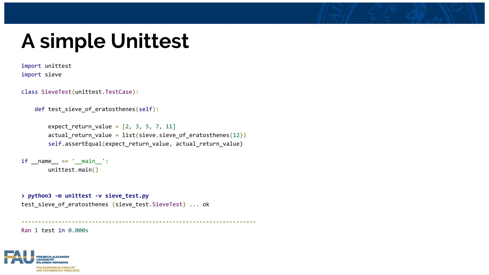 A simple Unittest
import unittest
import sieve
class SieveTest(unittest.TestCase):
def test_sieve_of_eratosthenes(self):
expect_return_value = [2, 3, 5, 7, 11]
actual_return_value = list(sieve.sieve_of_eratosthenes(12))
self.assertEqual(expect_return_value, actual_return_value)
if __name__ == '__main__':
unittest.main()
> python3 -m unittest -v sieve_test.py
test_sieve_of_eratosthenes (sieve_test.SieveTest) ... ok
----------------------------------------------------------------------
Ran 1 test in 0.000s
 