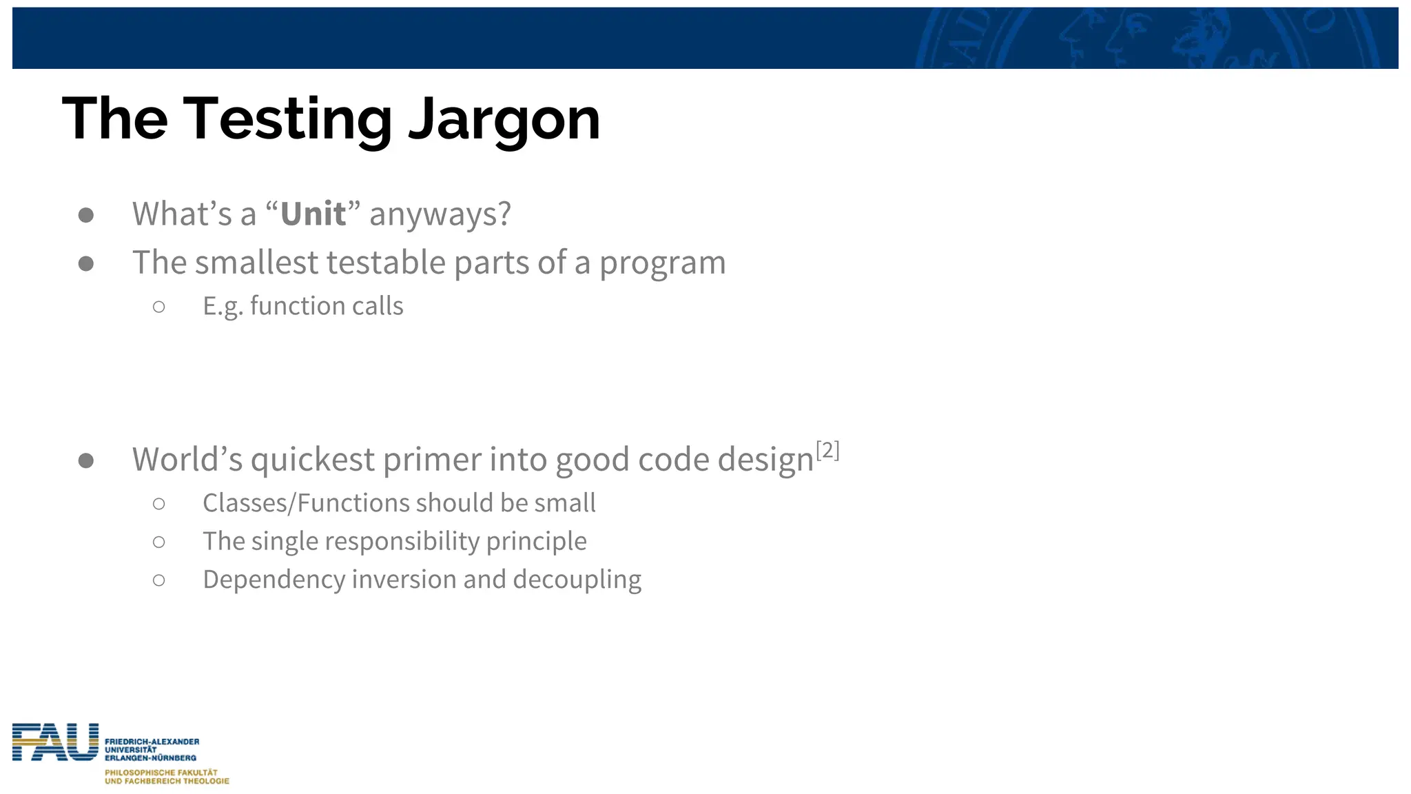 The Testing Jargon
● What’s a “Unit” anyways?
● The smallest testable parts of a program
○ E.g. function calls
● World’s quickest primer into good code design[2]
○ Classes/Functions should be small
○ The single responsibility principle
○ Dependency inversion and decoupling
 