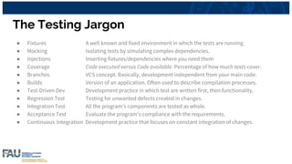 The Testing Jargon
● Fixtures A well known and fixed environment in which the tests are running.
● Mocking Isolating tests by simulating complex dependencies.
● Injections Inserting fixtures/dependencies where you need them
● Coverage Code executed versus Code available. Percentage of how much tests cover.
● Branches VCS concept. Basically, development independent from your main code.
● Builds Version of an application. Often used to describe compilation processes.
● Test-Driven Dev. Development practice in which test are written first, then functionality.
● Regression Test Testing for unwanted defects created in changes.
● Integration Test All the program’s components are tested as whole.
● Acceptance Test Evaluate the program’s compliance with the requirements.
● Continuous Integration Development practice that focuses on constant integration of changes.
 