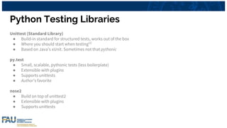 Python Testing Libraries
Unittest (Standard Library)
● Build-in standard for structured tests, works out of the box
● Where you should start when testing[2]
● Based on Java’s xUnit. Sometimes not that pythonic
py.test
● Small, scalable, pythonic tests (less boilerplate)
● Extensible with plugins
● Supports unittests
● Author’s favorite
nose2
● Build on top of unittest2
● Extensible with plugins
● Supports unittests
 